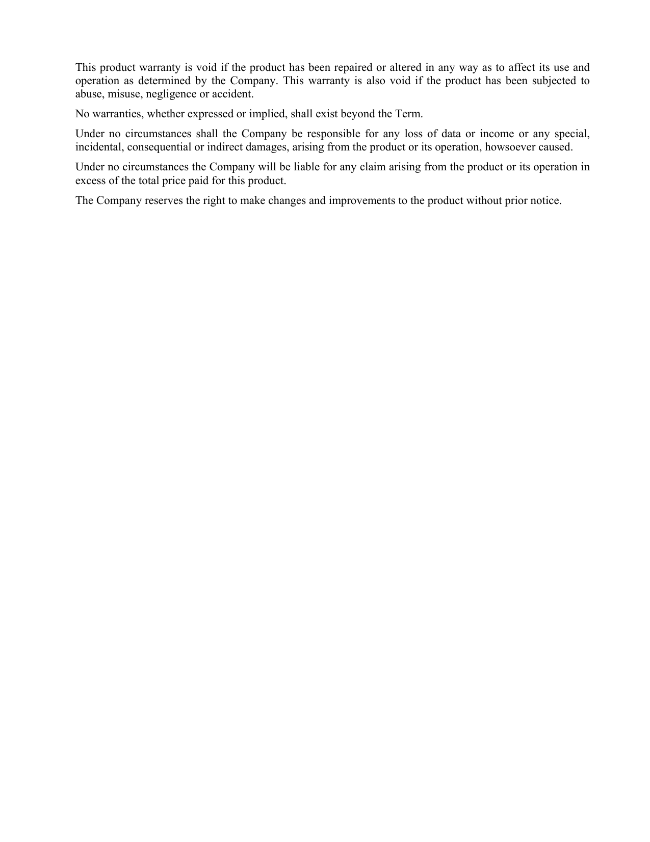 This product warranty is void if the product has been repaired or altered in any way as to affect its use and operation as determined by the Company. This warranty is also void if the product has been subjected to abuse, misuse, negligence or accident. No warranties, whether expressed or implied, shall exist beyond the Term. Under no circumstances shall the Company be responsible for any loss of data or income or any special, incidental, consequential or indirect damages, arising from the product or its operation, howsoever caused. Under no circumstances the Company will be liable for any claim arising from the product or its operation in excess of the total price paid for this product.  The Company reserves the right to make changes and improvements to the product without prior notice. 