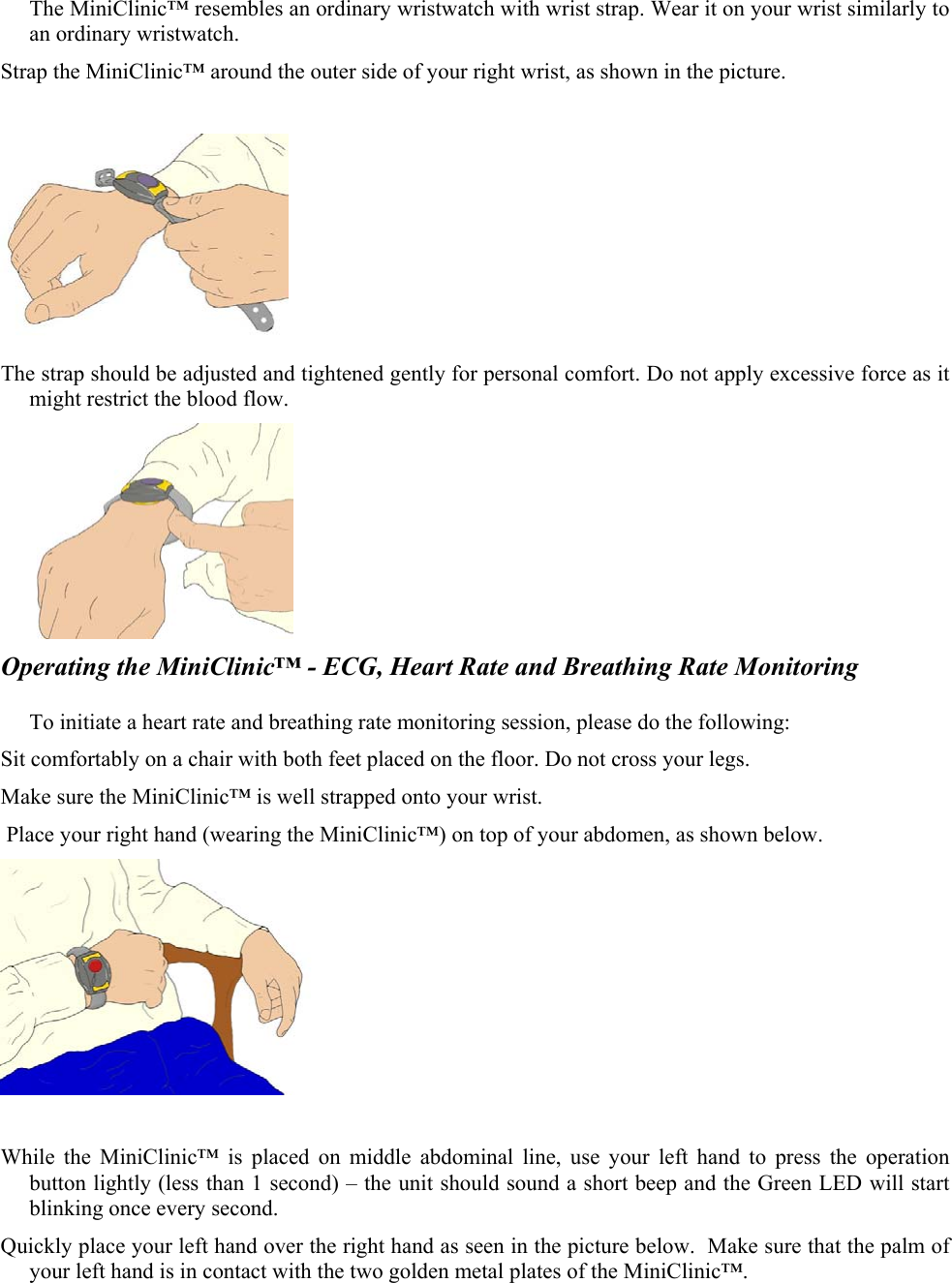 The MiniClinic&trade; resembles an ordinary wristwatch with wrist strap. Wear it on your wrist similarly to an ordinary wristwatch. Strap the MiniClinic&trade; around the outer side of your right wrist, as shown in the picture.   The strap should be adjusted and tightened gently for personal comfort. Do not apply excessive force as it might restrict the blood flow.   Operating the MiniClinic&trade; - ECG, Heart Rate and Breathing Rate Monitoring  To initiate a heart rate and breathing rate monitoring session, please do the following: Sit comfortably on a chair with both feet placed on the floor. Do not cross your legs. Make sure the MiniClinic&trade; is well strapped onto your wrist.    Place your right hand (wearing the MiniClinic&trade;) on top of your abdomen, as shown below.    While the MiniClinic&trade; is placed on middle abdominal line, use your left hand to press the operation button lightly (less than 1 second) &ndash; the unit should sound a short beep and the Green LED will start blinking once every second. Quickly place your left hand over the right hand as seen in the picture below.  Make sure that the palm of your left hand is in contact with the two golden metal plates of the MiniClinic&trade;.  
