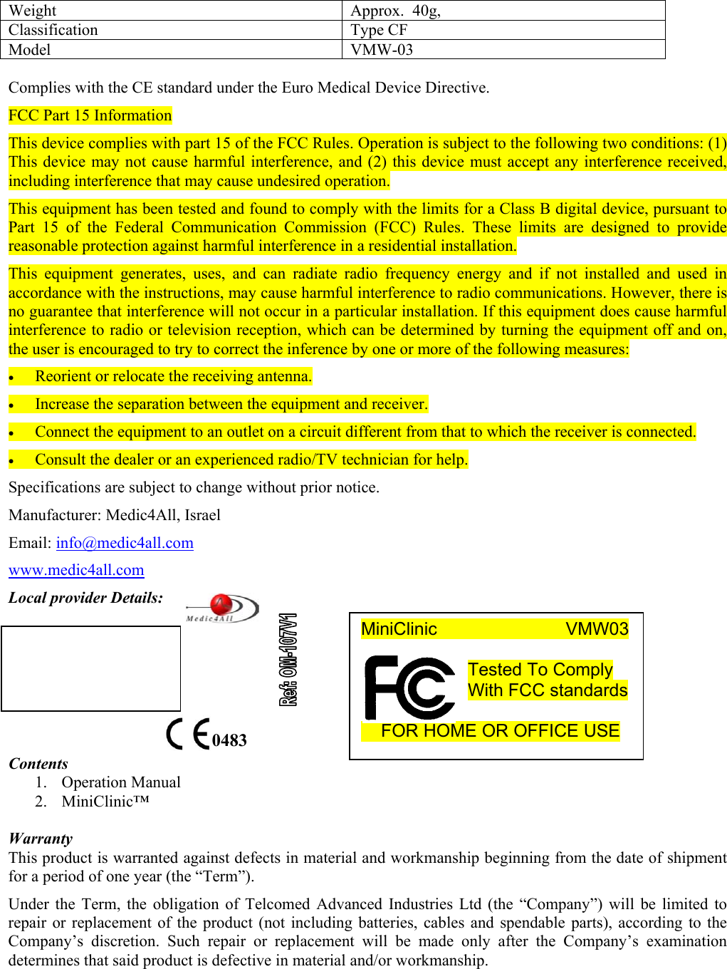 Weight  Approx.  40g,  Classification Type CF Model VMW-03  Complies with the CE standard under the Euro Medical Device Directive. FCC Part 15 Information This device complies with part 15 of the FCC Rules. Operation is subject to the following two conditions: (1) This device may not cause harmful interference, and (2) this device must accept any interference received, including interference that may cause undesired operation. This equipment has been tested and found to comply with the limits for a Class B digital device, pursuant to Part 15 of the Federal Communication Commission (FCC) Rules. These limits are designed to provide reasonable protection against harmful interference in a residential installation.  This equipment generates, uses, and can radiate radio frequency energy and if not installed and used in accordance with the instructions, may cause harmful interference to radio communications. However, there is no guarantee that interference will not occur in a particular installation. If this equipment does cause harmful interference to radio or television reception, which can be determined by turning the equipment off and on, the user is encouraged to try to correct the inference by one or more of the following measures: &bull; Reorient or relocate the receiving antenna. &bull; Increase the separation between the equipment and receiver. &bull; Connect the equipment to an outlet on a circuit different from that to which the receiver is connected. &bull; Consult the dealer or an experienced radio/TV technician for help. Specifications are subject to change without prior notice. Manufacturer: Medic4All, Israel Email: info@medic4all.com www.medic4all.com Local provider Details:       Contents 1. Operation Manual 2. MiniClinic&trade;   Warranty This product is warranted against defects in material and workmanship beginning from the date of shipment for a period of one year (the &ldquo;Term&rdquo;). Under the Term, the obligation of Telcomed Advanced Industries Ltd (the &ldquo;Company&rdquo;) will be limited to repair or replacement of the product (not including batteries, cables and spendable parts), according to the Company&rsquo;s discretion. Such repair or replacement will be made only after the Company&rsquo;s examination determines that said product is defective in material and/or workmanship.   0483 MiniClinic             VMW03  Tested To Comply With FCC standards       FOR HOME OR OFFICE USE  