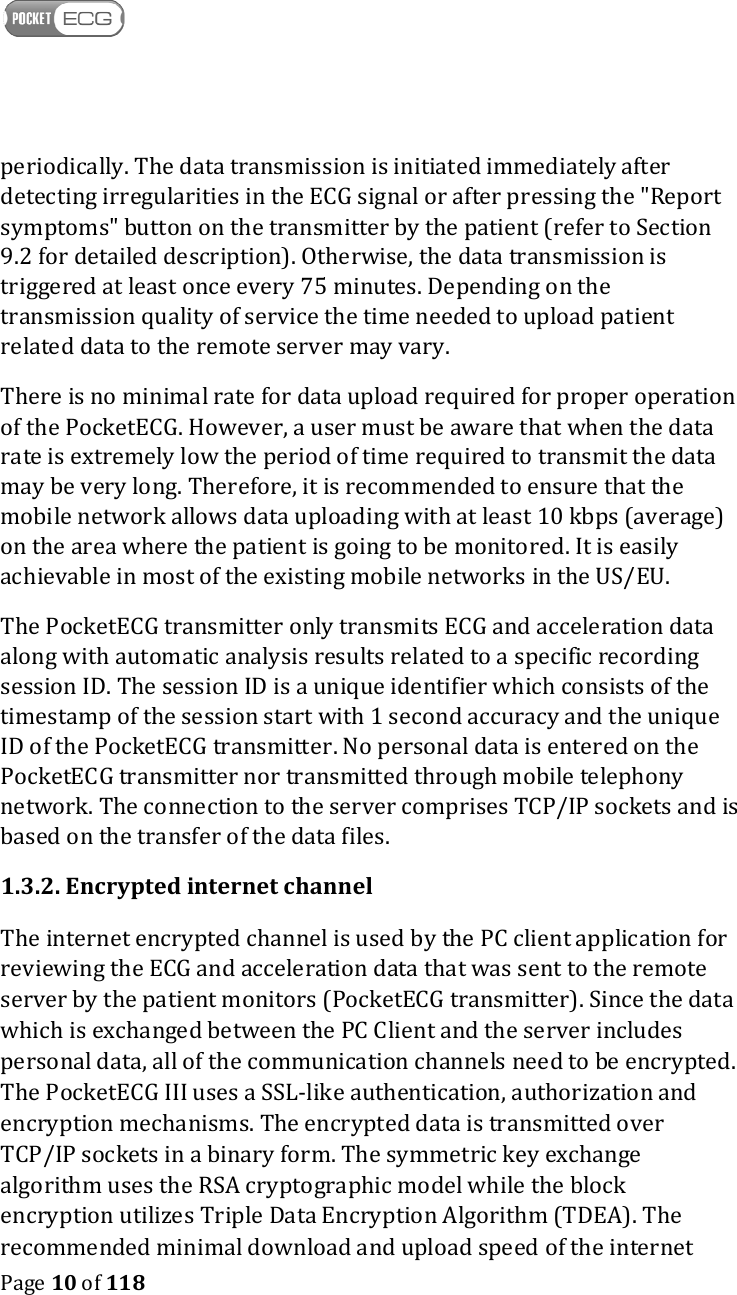    Page 10 of 118  periodically. The data transmission is initiated immediately after detecting irregularities in the ECG signal or after pressing the &quot;Report symptoms&quot; button on the transmitter by the patient (refer to Section 9.2 for detailed description). Otherwise, the data transmission is triggered at least once every 75 minutes. Depending on the transmission quality of service the time needed to upload patient related data to the remote server may vary. There is no minimal rate for data upload required for proper operation of the PocketECG. However, a user must be aware that when the data rate is extremely low the period of time required to transmit the data may be very long. Therefore, it is recommended to ensure that the mobile network allows data uploading with at least 10 kbps (average) on the area where the patient is going to be monitored. It is easily achievable in most of the existing mobile networks in the US/EU. The PocketECG transmitter only transmits ECG and acceleration data along with automatic analysis results related to a specific recording session ID. The session ID is a unique identifier which consists of the timestamp of the session start with 1 second accuracy and the unique ID of the PocketECG transmitter. No personal data is entered on the PocketECG transmitter nor transmitted through mobile telephony network. The connection to the server comprises TCP/IP sockets and is based on the transfer of the data files. 1.3.2. Encrypted internet channel The internet encrypted channel is used by the PC client application for reviewing the ECG and acceleration data that was sent to the remote server by the patient monitors (PocketECG transmitter). Since the data which is exchanged between the PC Client and the server includes personal data, all of the communication channels need to be encrypted. The PocketECG III uses a SSL-like authentication, authorization and encryption mechanisms. The encrypted data is transmitted over TCP/IP sockets in a binary form. The symmetric key exchange algorithm uses the RSA cryptographic model while the block encryption utilizes Triple Data Encryption Algorithm (TDEA). The recommended minimal download and upload speed of the internet 