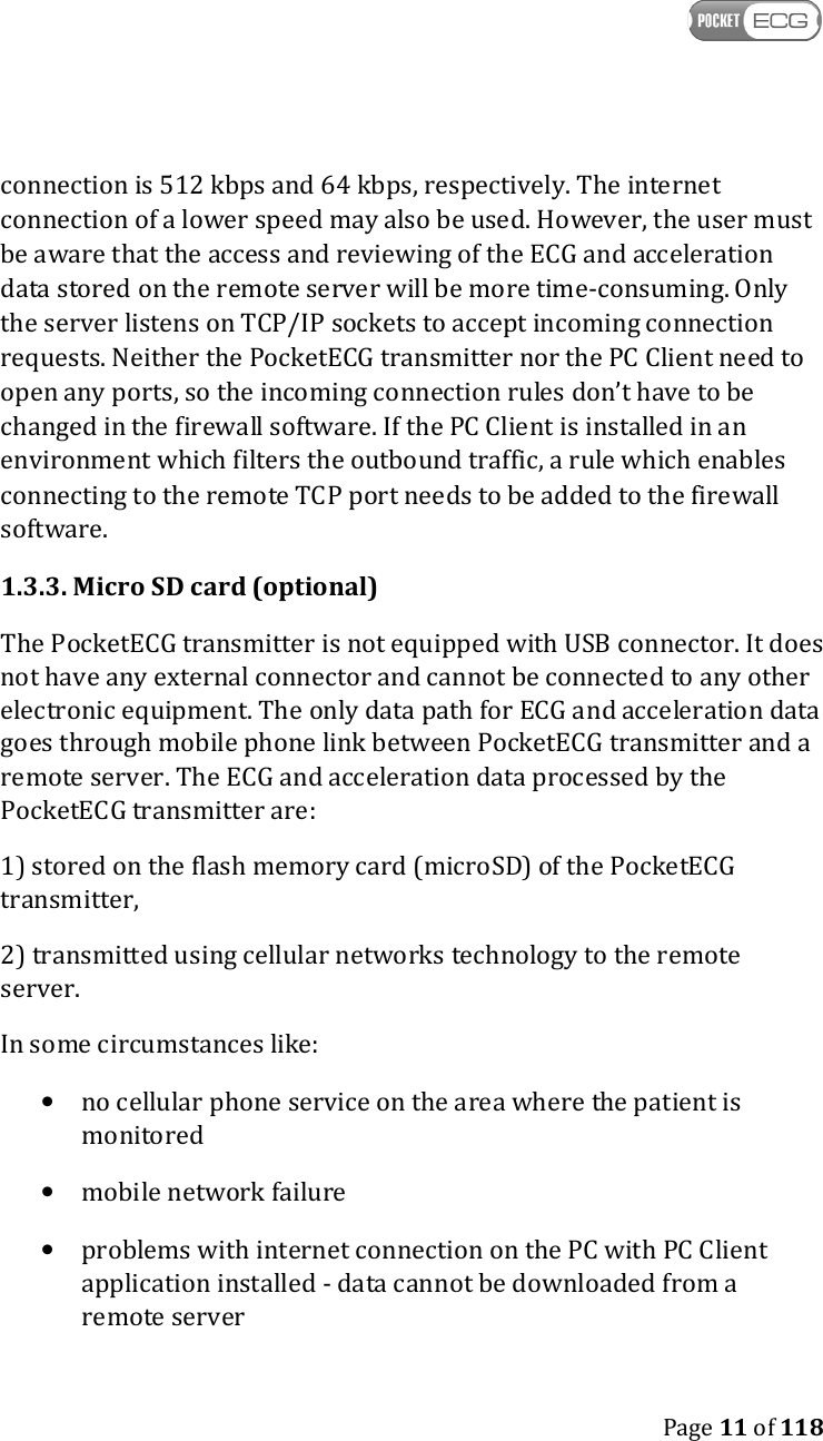    Page 11 of 118  connection is 512 kbps and 64 kbps, respectively. The internet connection of a lower speed may also be used. However, the user must be aware that the access and reviewing of the ECG and acceleration data stored on the remote server will be more time-consuming. Only the server listens on TCP/IP sockets to accept incoming connection requests. Neither the PocketECG transmitter nor the PC Client need to open any ports, so the incoming connection rules don’t have to be changed in the firewall software. If the PC Client is installed in an environment which filters the outbound traffic, a rule which enables connecting to the remote TCP port needs to be added to the firewall software. 1.3.3. Micro SD card (optional) The PocketECG transmitter is not equipped with USB connector. It does not have any external connector and cannot be connected to any other electronic equipment. The only data path for ECG and acceleration data goes through mobile phone link between PocketECG transmitter and a remote server. The ECG and acceleration data processed by the PocketECG transmitter are:  1) stored on the flash memory card (microSD) of the PocketECG transmitter,  2) transmitted using cellular networks technology to the remote server. In some circumstances like: • no cellular phone service on the area where the patient is monitored • mobile network failure • problems with internet connection on the PC with PC Client application installed - data cannot be downloaded from a remote server 