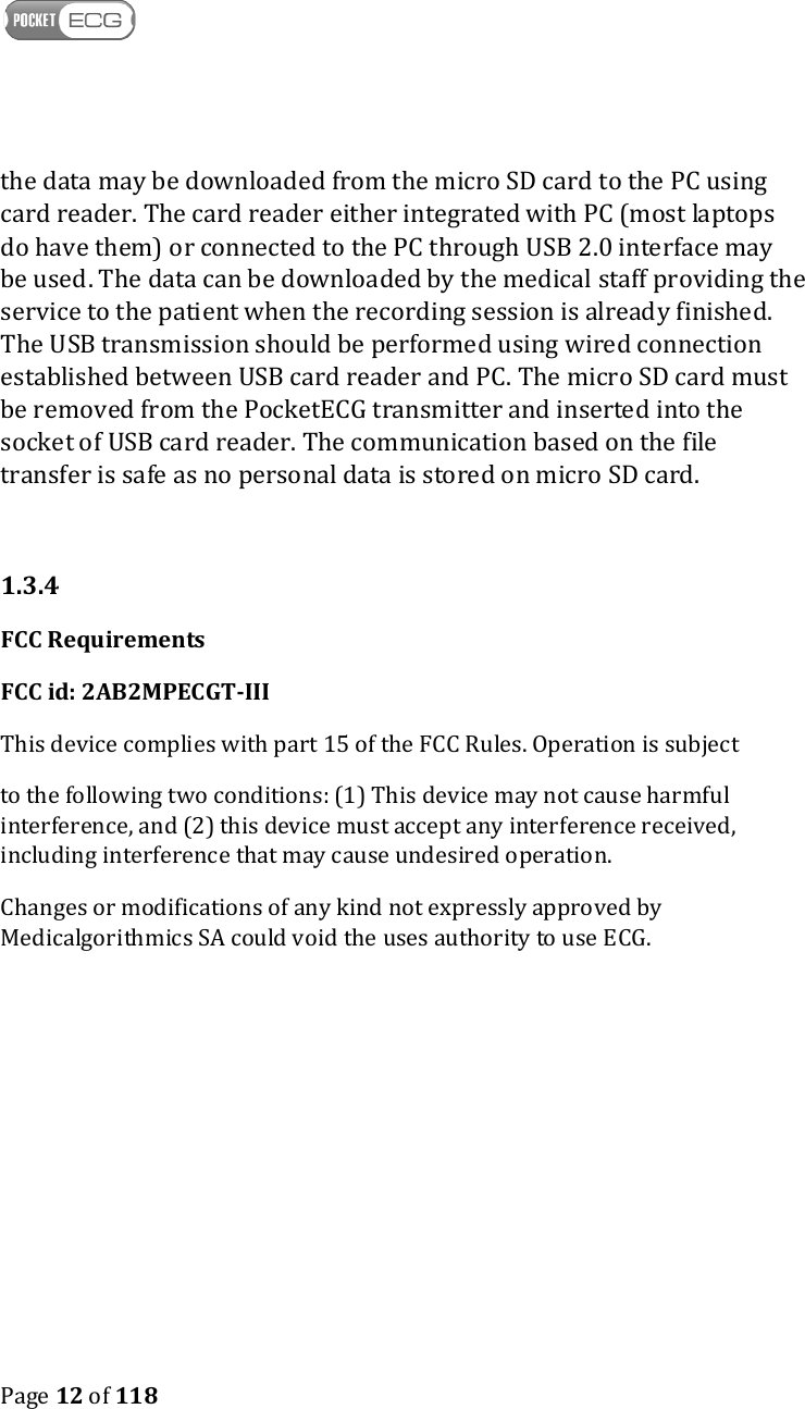   Page 12 of 118  the data may be downloaded from the micro SD card to the PC using card reader. The card reader either integrated with PC (most laptops do have them) or connected to the PC through USB 2.0 interface may be used. The data can be downloaded by the medical staff providing the service to the patient when the recording session is already finished. The USB transmission should be performed using wired connection established between USB card reader and PC. The micro SD card must be removed from the PocketECG transmitter and inserted into the socket of USB card reader. The communication based on the file transfer is safe as no personal data is stored on micro SD card.  1.3.4  FCC Requirements FCC id: 2AB2MPECGT-III This device complies with part 15 of the FCC Rules. Operation is subject  to the following two conditions: (1) This device may not cause harmful interference, and (2) this device must accept any interference received, including interference that may cause undesired operation. Changes or modifications of any kind not expressly approved by Medicalgorithmics SA could void the uses authority to use ECG.      