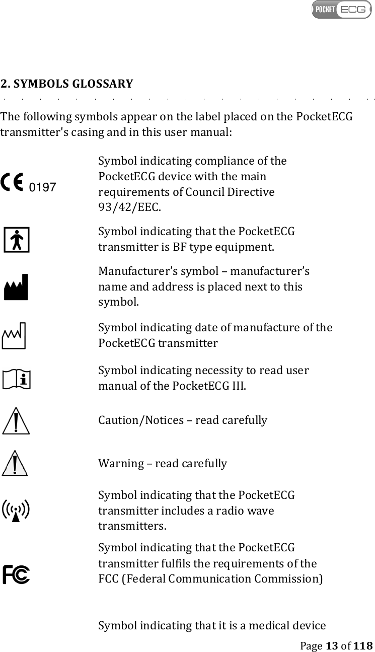    Page 13 of 118  2. SYMBOLS GLOSSARY The following symbols appear on the label placed on the PocketECG transmitter&apos;s casing and in this user manual:  Symbol indicating compliance of the PocketECG device with the main requirements of Council Directive 93/42/EEC.    Symbol indicating that the PocketECG transmitter is BF type equipment.  Manufacturer’s symbol – manufacturer’s name and address is placed next to this symbol.  Symbol indicating date of manufacture of the PocketECG transmitter  Symbol indicating necessity to read user manual of the PocketECG III.  Caution/Notices – read carefully   Warning – read carefully  Symbol indicating that the PocketECG transmitter includes a radio wave transmitters.   Symbol indicating that the PocketECG transmitter fulfils the requirements of the FCC (Federal Communication Commission)   Symbol indicating that it is a medical device  0197