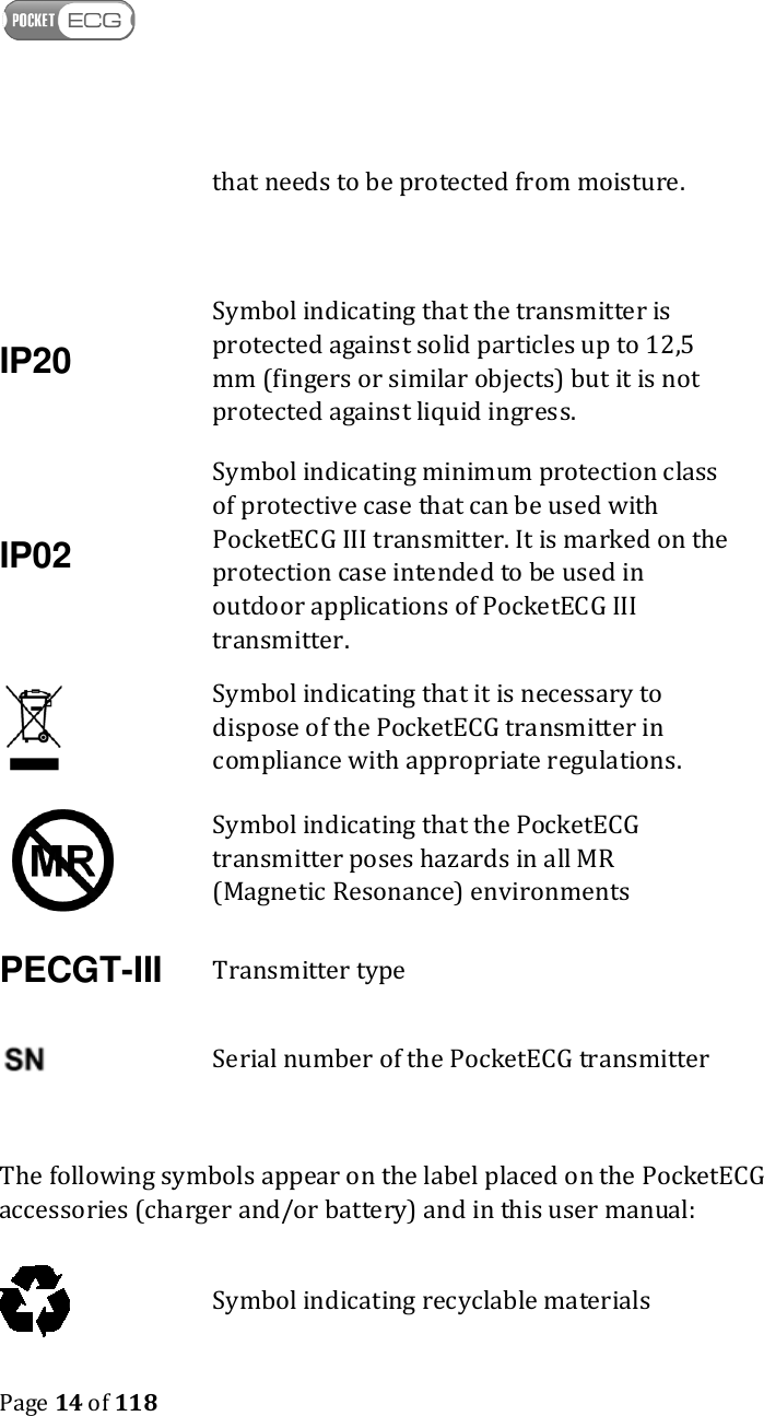    Page 14 of 118   that needs to be protected from moisture. IP20 Symbol indicating that the transmitter is protected against solid particles up to 12,5 mm (fingers or similar objects) but it is not protected against liquid ingress. IP02 Symbol indicating minimum protection class of protective case that can be used with PocketECG III transmitter. It is marked on the protection case intended to be used in outdoor applications of PocketECG III transmitter.    Symbol indicating that it is necessary to dispose of the PocketECG transmitter in compliance with appropriate regulations.  Symbol indicating that the PocketECG transmitter poses hazards in all MR (Magnetic Resonance) environments PECGT-III Transmitter type  Serial number of the PocketECG transmitter  The following symbols appear on the label placed on the PocketECG accessories (charger and/or battery) and in this user manual:  Symbol indicating recyclable materials 