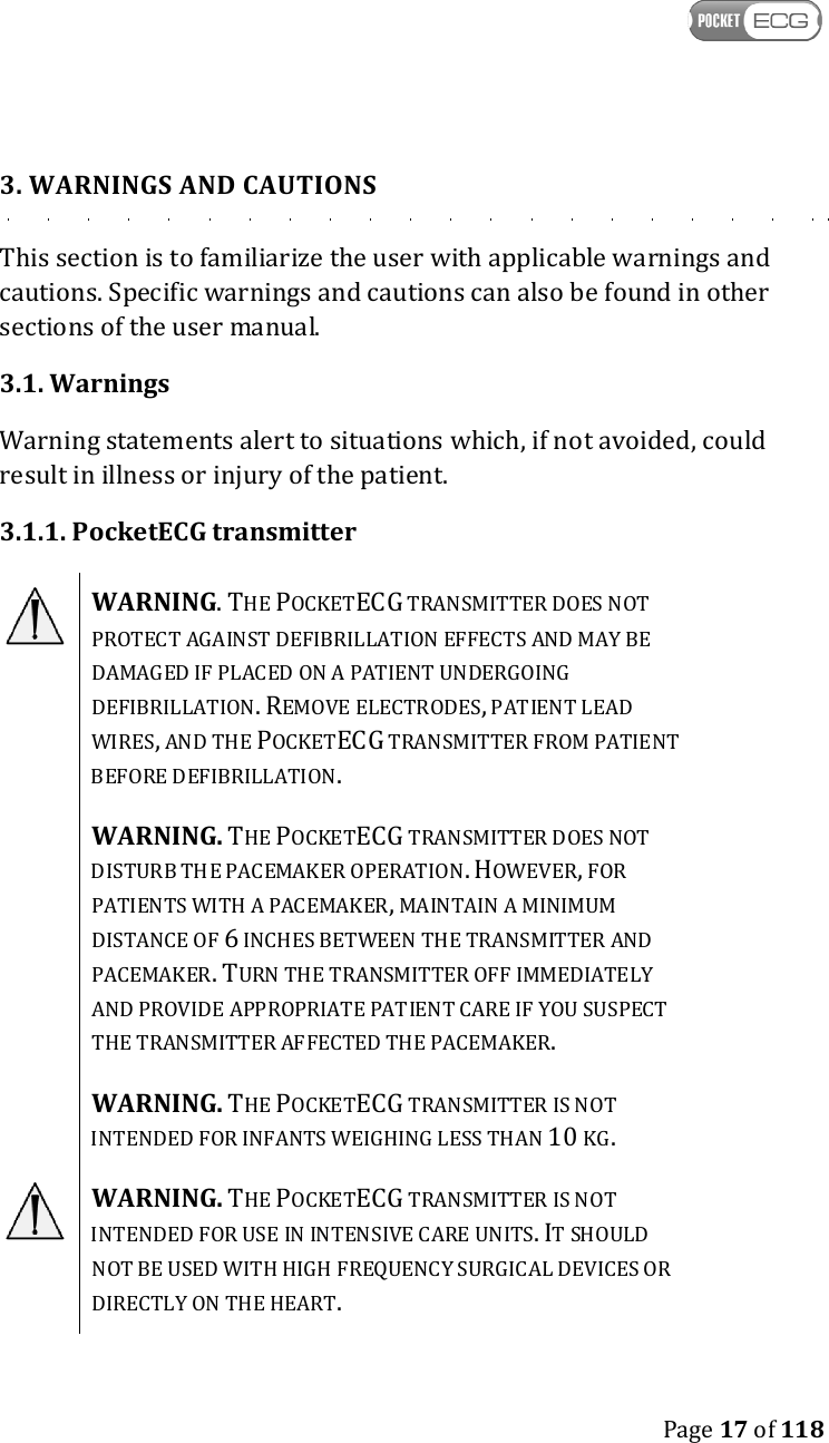    Page 17 of 118  3. WARNINGS AND CAUTIONS This section is to familiarize the user with applicable warnings and cautions. Specific warnings and cautions can also be found in other sections of the user manual. 3.1. Warnings Warning statements alert to situations which, if not avoided, could result in illness or injury of the patient. 3.1.1. PocketECG transmitter  WARNING. THE POCKETECG TRANSMITTER DOES NOT PROTECT AGAINST DEFIBRILLATION EFFECTS AND MAY BE DAMAGED IF PLACED ON A PATIENT UNDERGOING DEFIBRILLATION. REMOVE ELECTRODES, PATIENT LEAD WIRES, AND THE POCKETECG TRANSMITTER FROM PATIENT BEFORE DEFIBRILLATION.  WARNING. THE POCKETECG TRANSMITTER DOES NOT DISTURB THE PACEMAKER OPERATION. HOWEVER, FOR PATIENTS WITH A PACEMAKER, MAINTAIN A MINIMUM DISTANCE OF 6 INCHES BETWEEN THE TRANSMITTER AND PACEMAKER. TURN THE TRANSMITTER OFF IMMEDIATELY AND PROVIDE APPROPRIATE PATIENT CARE IF YOU SUSPECT THE TRANSMITTER AFFECTED THE PACEMAKER.  WARNING. THE POCKETECG TRANSMITTER IS NOT INTENDED FOR INFANTS WEIGHING LESS THAN 10 KG.  WARNING. THE POCKETECG TRANSMITTER IS NOT INTENDED FOR USE IN INTENSIVE CARE UNITS. IT SHOULD NOT BE USED WITH HIGH FREQUENCY SURGICAL DEVICES OR DIRECTLY ON THE HEART. 