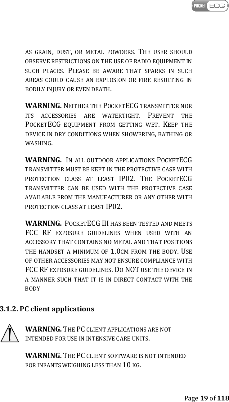    Page 19 of 118  AS  GRAIN,  DUST,  OR  METAL  POWDERS. THE  USER  SHOULD OBSERVE RESTRICTIONS ON THE USE OF RADIO EQUIPMENT IN SUCH  PLACES. PLEASE  BE  AWARE  THAT  SPARKS  IN  SUCH AREAS  COULD  CAUSE  AN  EXPLOSION  OR  FIRE  RESULTING  IN BODILY INJURY OR EVEN DEATH.  WARNING. NEITHER THE POCKETECG TRANSMITTER NOR ITS  ACCESSORIES  ARE  WATERTIGHT. PREVENT  THE POCKETECG  EQUIPMENT  FROM  GETTING  WET. KEEP  THE DEVICE IN DRY CONDITIONS WHEN SHOWERING, BATHING OR WASHING.   WARNING.  IN  ALL OUTDOOR APPLICATIONS POCKETECG TRANSMITTER MUST BE KEPT IN THE PROTECTIVE CASE WITH PROTECTION  CLASS  AT  LEAST IP02. THE POCKETECG TRANSMITTER  CAN  BE  USED  WITH  THE  PROTECTIVE  CASE AVAILABLE FROM THE MANUFACTURER OR ANY OTHER WITH PROTECTION CLASS AT LEAST IP02.  WARNING.  POCKETECG III HAS BEEN TESTED AND MEETS FCC RF  EXPOSURE  GUIDELINES  WHEN  USED  WITH  AN ACCESSORY THAT CONTAINS NO METAL AND THAT POSITIONS THE  HANDSET  A  MINIMUM  OF 1.0CM  FROM  THE  BODY. USE OF OTHER ACCESSORIES MAY NOT ENSURE COMPLIANCE WITH FCC RF EXPOSURE GUIDELINES. DO NOT USE THE DEVICE IN A  MANNER  SUCH  THAT  IT  IS  IN  DIRECT  CONTACT  WITH  THE BODY 3.1.2. PC client applications  WARNING. THE PC CLIENT APPLICATIONS ARE NOT INTENDED FOR USE IN INTENSIVE CARE UNITS.  WARNING. THE PC CLIENT SOFTWARE IS NOT INTENDED FOR INFANTS WEIGHING LESS THAN 10 KG. 