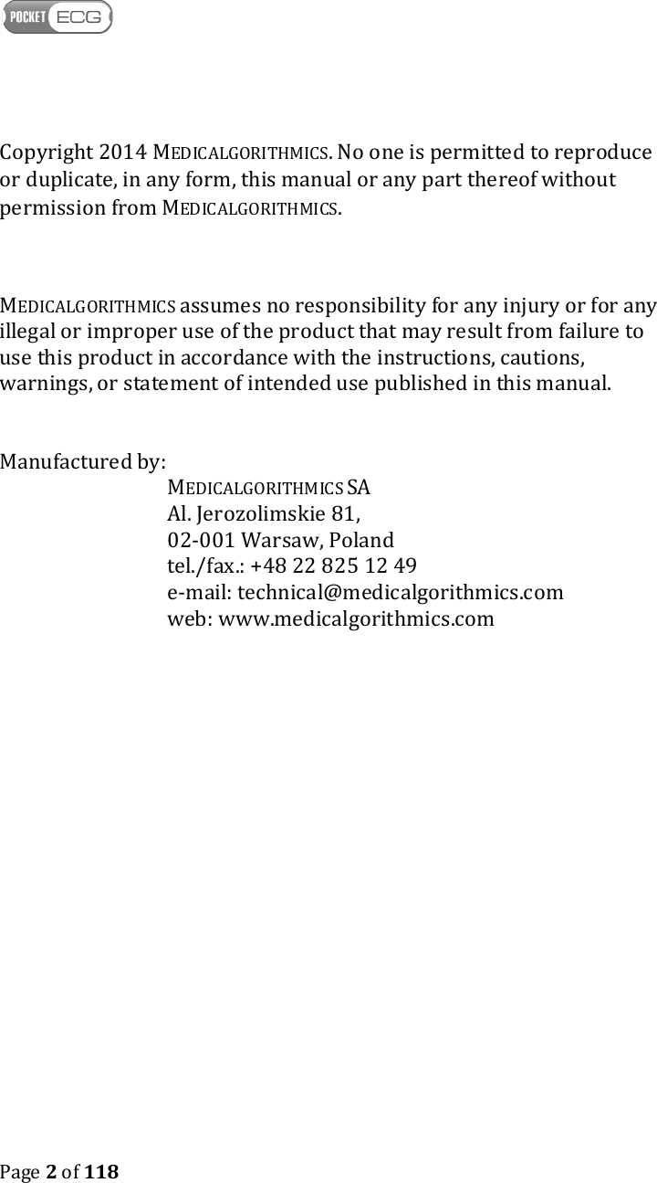    Page 2 of 118  Copyright 2014 MEDICALGORITHMICS. No one is permitted to reproduce or duplicate, in any form, this manual or any part thereof without permission from MEDICALGORITHMICS.    MEDICALGORITHMICS assumes no responsibility for any injury or for any illegal or improper use of the product that may result from failure to use this product in accordance with the instructions, cautions, warnings, or statement of intended use published in this manual.   Manufactured by:    MEDICALGORITHMICS SA Al. Jerozolimskie 81,  02-001 Warsaw, Poland tel./fax.: +48 22 825 12 49 e-mail: technical@medicalgorithmics.com web: www.medicalgorithmics.com 