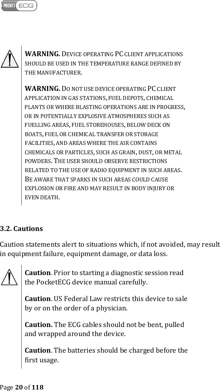    Page 20 of 118   WARNING. DEVICE OPERATING PC CLIENT APPLICATIONS SHOULD BE USED IN THE TEMPERATURE RANGE DEFINED BY THE MANUFACTURER.  WARNING. DO NOT USE DEVICE OPERATING PC CLIENT APPLICATION IN GAS STATIONS, FUEL DEPOTS, CHEMICAL PLANTS OR WHERE BLASTING OPERATIONS ARE IN PROGRESS, OR IN POTENTIALLY EXPLOSIVE ATMOSPHERES SUCH AS FUELLING AREAS, FUEL STOREHOUSES, BELOW DECK ON BOATS, FUEL OR CHEMICAL TRANSFER OR STORAGE FACILITIES, AND AREAS WHERE THE AIR CONTAINS CHEMICALS OR PARTICLES, SUCH AS GRAIN, DUST, OR METAL POWDERS. THE USER SHOULD OBSERVE RESTRICTIONS RELATED TO THE USE OF RADIO EQUIPMENT IN SUCH AREAS. BE AWARE THAT SPARKS IN SUCH AREAS COULD CAUSE EXPLOSION OR FIRE AND MAY RESULT IN BODY INJURY OR EVEN DEATH.  3.2. Cautions Caution statements alert to situations which, if not avoided, may result in equipment failure, equipment damage, or data loss.  Caution. Prior to starting a diagnostic session read the PocketECG device manual carefully.  Caution. US Federal Law restricts this device to sale by or on the order of a physician.  Caution. The ECG cables should not be bent, pulled and wrapped around the device.  Caution. The batteries should be charged before the first usage.  