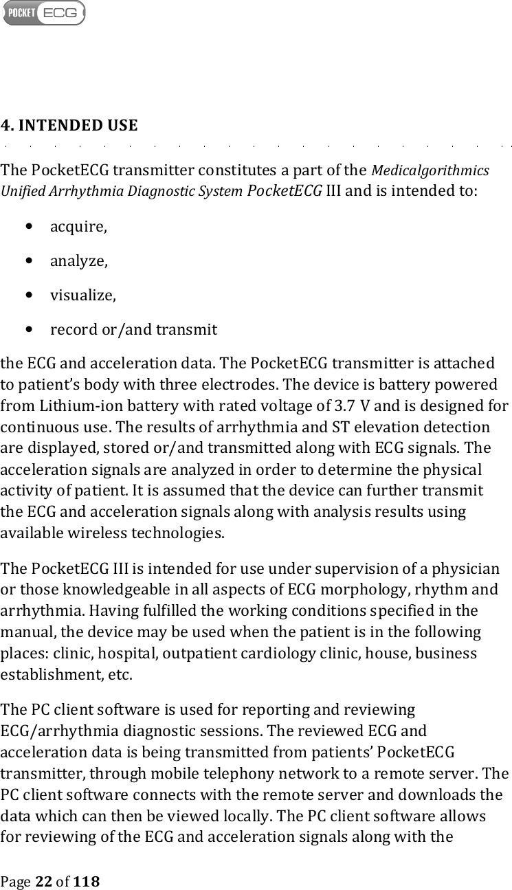    Page 22 of 118  4. INTENDED USE The PocketECG transmitter constitutes a part of the Medicalgorithmics Unified Arrhythmia Diagnostic System PocketECG III and is intended to: • acquire, • analyze, • visualize, • record or/and transmit  the ECG and acceleration data. The PocketECG transmitter is attached to patient’s body with three electrodes. The device is battery powered from Lithium-ion battery with rated voltage of 3.7 V and is designed for continuous use. The results of arrhythmia and ST elevation detection are displayed, stored or/and transmitted along with ECG signals. The acceleration signals are analyzed in order to determine the physical activity of patient. It is assumed that the device can further transmit the ECG and acceleration signals along with analysis results using available wireless technologies.  The PocketECG III is intended for use under supervision of a physician or those knowledgeable in all aspects of ECG morphology, rhythm and arrhythmia. Having fulfilled the working conditions specified in the manual, the device may be used when the patient is in the following places: clinic, hospital, outpatient cardiology clinic, house, business establishment, etc. The PC client software is used for reporting and reviewing ECG/arrhythmia diagnostic sessions. The reviewed ECG and acceleration data is being transmitted from patients’ PocketECG transmitter, through mobile telephony network to a remote server. The PC client software connects with the remote server and downloads the data which can then be viewed locally. The PC client software allows for reviewing of the ECG and acceleration signals along with the 
