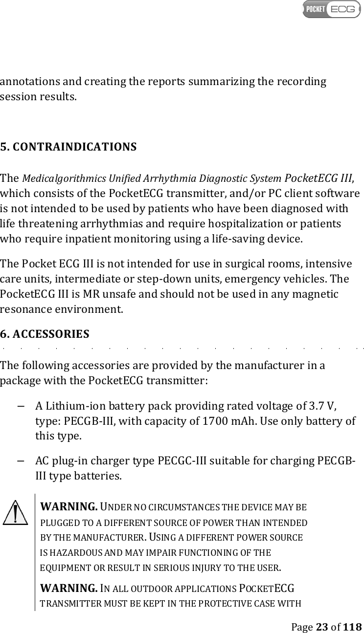    Page 23 of 118  annotations and creating the reports summarizing the recording session results.  5. CONTRAINDICATIONS The Medicalgorithmics Unified Arrhythmia Diagnostic System PocketECG III, which consists of the PocketECG transmitter, and/or PC client software is not intended to be used by patients who have been diagnosed with life threatening arrhythmias and require hospitalization or patients who require inpatient monitoring using a life-saving device. The Pocket ECG III is not intended for use in surgical rooms, intensive care units, intermediate or step-down units, emergency vehicles. The PocketECG III is MR unsafe and should not be used in any magnetic resonance environment. 6. ACCESSORIES The following accessories are provided by the manufacturer in a package with the PocketECG transmitter: –  A Lithium-ion battery pack providing rated voltage of 3.7 V, type: PECGB-III, with capacity of 1700 mAh. Use only battery of this type. –  AC plug-in charger type PECGC-III suitable for charging PECGB-III type batteries.  WARNING. UNDER NO CIRCUMSTANCES THE DEVICE MAY BE PLUGGED TO A DIFFERENT SOURCE OF POWER THAN INTENDED BY THE MANUFACTURER. USING A DIFFERENT POWER SOURCE IS HAZARDOUS AND MAY IMPAIR FUNCTIONING OF THE EQUIPMENT OR RESULT IN SERIOUS INJURY TO THE USER. WARNING. IN ALL OUTDOOR APPLICATIONS POCKETECG TRANSMITTER MUST BE KEPT IN THE PROTECTIVE CASE WITH 