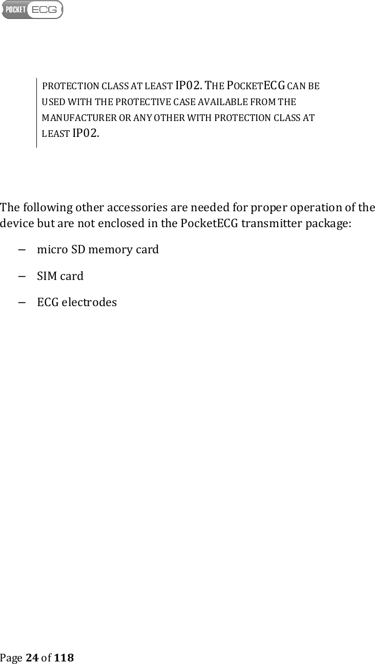    Page 24 of 118  PROTECTION CLASS AT LEAST IP02. THE POCKETECG CAN BE USED WITH THE PROTECTIVE CASE AVAILABLE FROM THE MANUFACTURER OR ANY OTHER WITH PROTECTION CLASS AT LEAST IP02.   The following other accessories are needed for proper operation of the device but are not enclosed in the PocketECG transmitter package: –  micro SD memory card –  SIM card –  ECG electrodes 