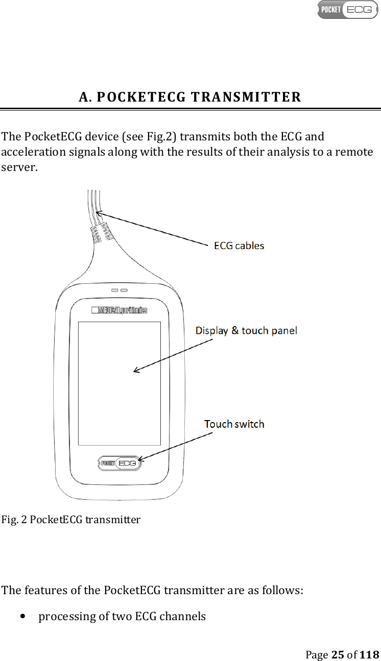    Page 25 of 118  A. POCKETECG TRANSMITTER The PocketECG device (see Fig.2) transmits both the ECG and acceleration signals along with the results of their analysis to a remote server.   Fig. 2 PocketECG transmitter   The features of the PocketECG transmitter are as follows:  • processing of two ECG channels 