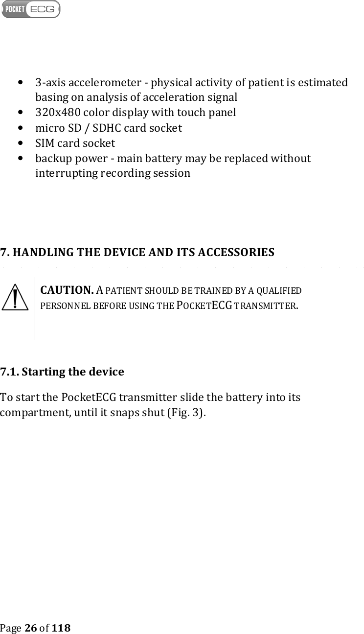    Page 26 of 118  • 3-axis accelerometer - physical activity of patient is estimated basing on analysis of acceleration signal • 320x480 color display with touch panel • micro SD / SDHC card socket • SIM card socket • backup power - main battery may be replaced without interrupting recording session   7. HANDLING THE DEVICE AND ITS ACCESSORIES  CAUTION. A PATIENT SHOULD BE TRAINED BY A QUALIFIED PERSONNEL BEFORE USING THE POCKETECG TRANSMITTER.    7.1. Starting the device To start the PocketECG transmitter slide the battery into its compartment, until it snaps shut (Fig. 3).  