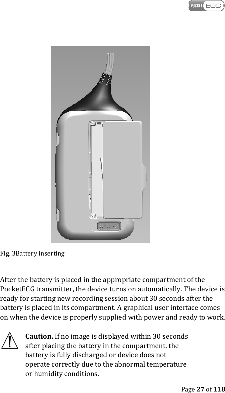    Page 27 of 118   Fig. 3Battery inserting  After the battery is placed in the appropriate compartment of the PocketECG transmitter, the device turns on automatically. The device is ready for starting new recording session about 30 seconds after the battery is placed in its compartment. A graphical user interface comes on when the device is properly supplied with power and ready to work.   Caution. If no image is displayed within 30 seconds after placing the battery in the compartment, the battery is fully discharged or device does not operate correctly due to the abnormal temperature or humidity conditions.  