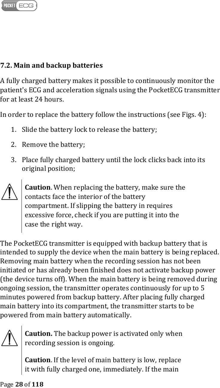    Page 28 of 118   7.2. Main and backup batteries A fully charged battery makes it possible to continuously monitor the patient&apos;s ECG and acceleration signals using the PocketECG transmitter for at least 24 hours.  In order to replace the battery follow the instructions (see Figs. 4): 1. Slide the battery lock to release the battery; 2. Remove the battery; 3. Place fully charged battery until the lock clicks back into its original position;   Caution. When replacing the battery, make sure the contacts face the interior of the battery compartment. If slipping the battery in requires excessive force, check if you are putting it into the case the right way. The PocketECG transmitter is equipped with backup battery that is intended to supply the device when the main battery is being replaced. Removing main battery when the recording session has not been initiated or has already been finished does not activate backup power (the device turns off). When the main battery is being removed during ongoing session, the transmitter operates continuously for up to 5 minutes powered from backup battery. After placing fully charged main battery into its compartment, the transmitter starts to be powered from main battery automatically.  Caution. The backup power is activated only when recording session is ongoing.  Caution. If the level of main battery is low, replace it with fully charged one, immediately. If the main 