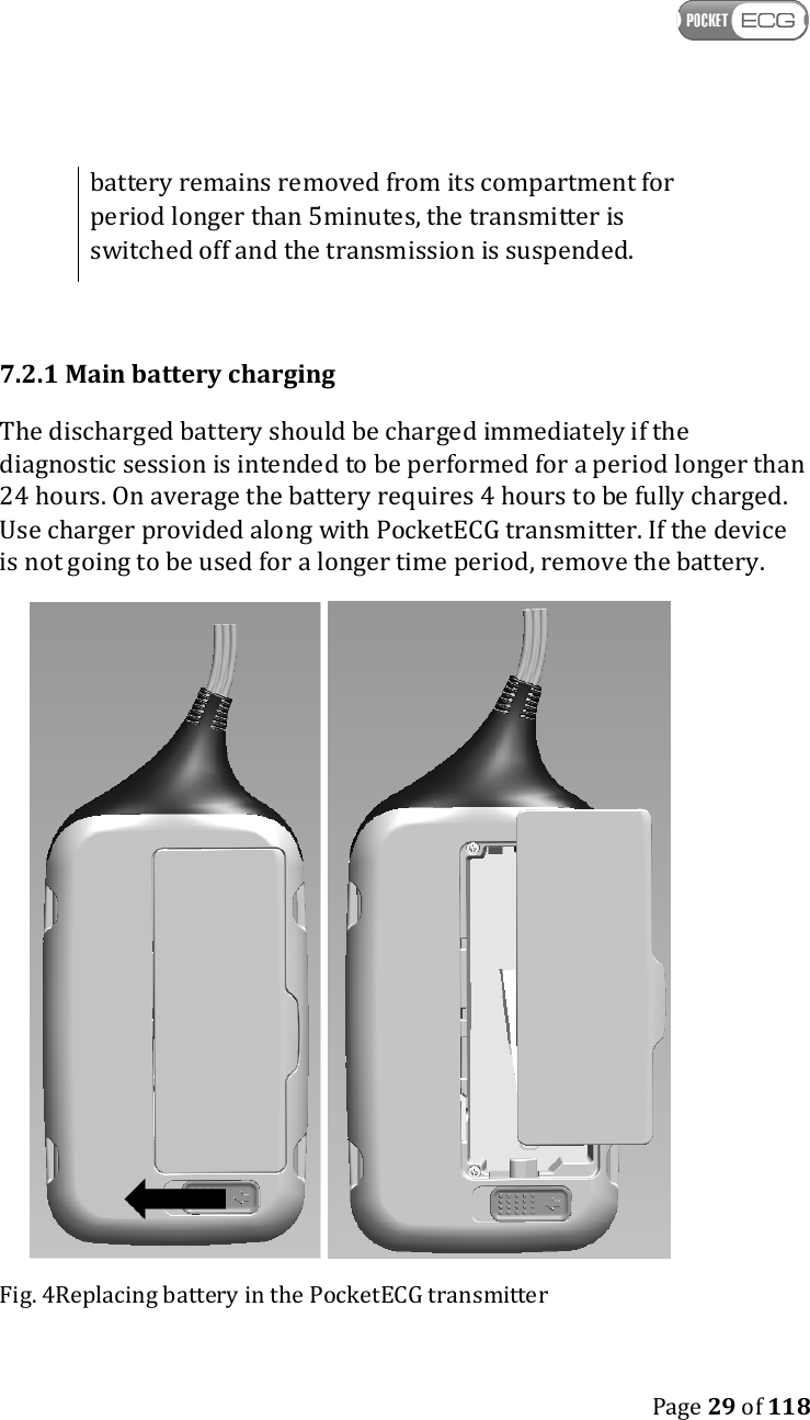    Page 29 of 118  battery remains removed from its compartment for period longer than 5minutes, the transmitter is switched off and the transmission is suspended.  7.2.1 Main battery charging The discharged battery should be charged immediately if the diagnostic session is intended to be performed for a period longer than 24 hours. On average the battery requires 4 hours to be fully charged. Use charger provided along with PocketECG transmitter. If the device is not going to be used for a longer time period, remove the battery.    Fig. 4Replacing battery in the PocketECG transmitter  