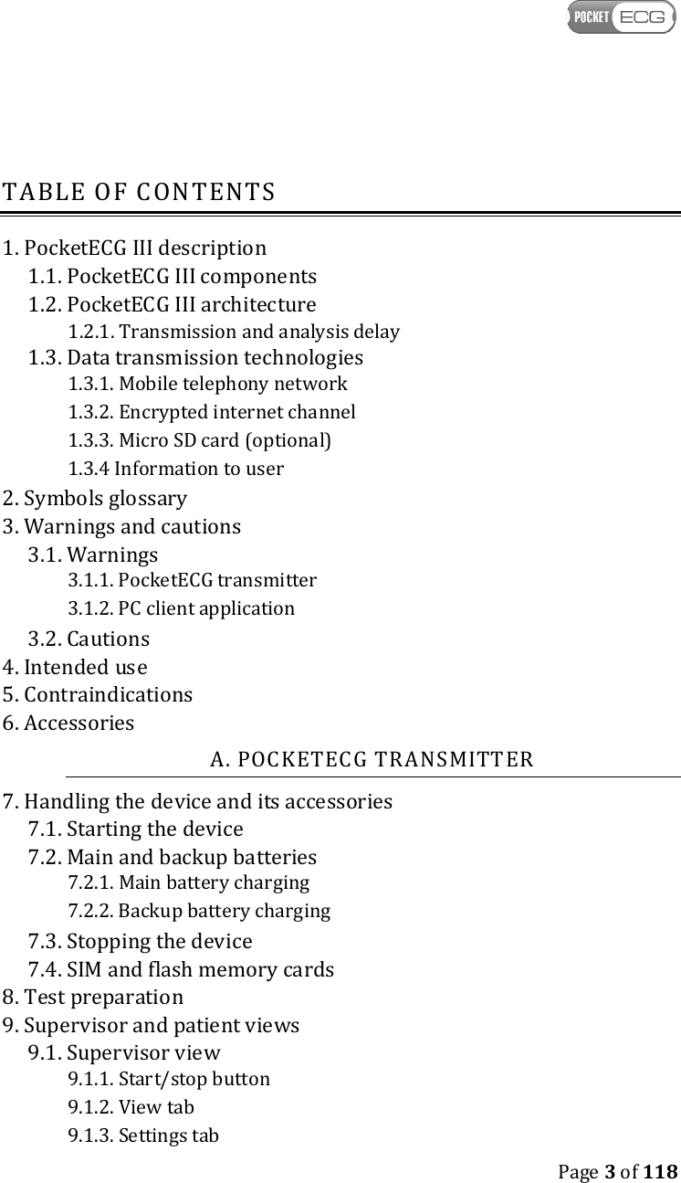    Page 3 of 118  TABLE OF CONTENTS 1. PocketECG III description 1.1. PocketECG III components 1.2. PocketECG III architecture 1.2.1. Transmission and analysis delay 1.3. Data transmission technologies 1.3.1. Mobile telephony network 1.3.2. Encrypted internet channel 1.3.3. Micro SD card (optional) 1.3.4 Information to user 2. Symbols glossary 3. Warnings and cautions 3.1. Warnings 3.1.1. PocketECG transmitter 3.1.2. PC client application 3.2. Cautions 4. Intended use 5. Contraindications 6. Accessories A. POCKETECG TRANSMITTER 7. Handling the device and its accessories 7.1. Starting the device 7.2. Main and backup batteries 7.2.1. Main battery charging 7.2.2. Backup battery charging 7.3. Stopping the device 7.4. SIM and flash memory cards 8. Test preparation 9. Supervisor and patient views 9.1. Supervisor view 9.1.1. Start/stop button 9.1.2. View tab 9.1.3. Settings tab 