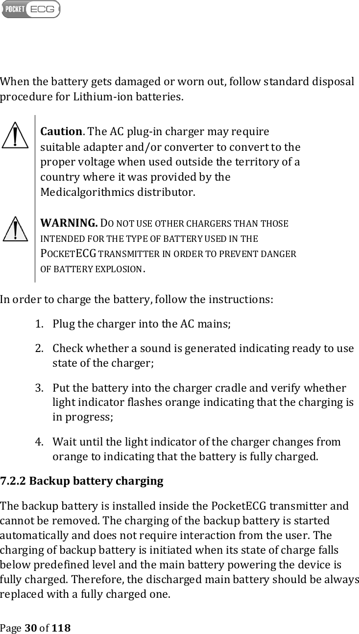    Page 30 of 118  When the battery gets damaged or worn out, follow standard disposal procedure for Lithium-ion batteries.  Caution. The AC plug-in charger may require suitable adapter and/or converter to convert to the proper voltage when used outside the territory of a country where it was provided by the Medicalgorithmics distributor.   WARNING. DO NOT USE OTHER CHARGERS THAN THOSE INTENDED FOR THE TYPE OF BATTERY USED IN THE POCKETECG TRANSMITTER IN ORDER TO PREVENT DANGER OF BATTERY EXPLOSION. In order to charge the battery, follow the instructions: 1. Plug the charger into the AC mains; 2. Check whether a sound is generated indicating ready to use state of the charger; 3. Put the battery into the charger cradle and verify whether light indicator flashes orange indicating that the charging is in progress; 4. Wait until the light indicator of the charger changes from orange to indicating that the battery is fully charged. 7.2.2 Backup battery charging The backup battery is installed inside the PocketECG transmitter and cannot be removed. The charging of the backup battery is started automatically and does not require interaction from the user. The charging of backup battery is initiated when its state of charge falls below predefined level and the main battery powering the device is fully charged. Therefore, the discharged main battery should be always replaced with a fully charged one.  