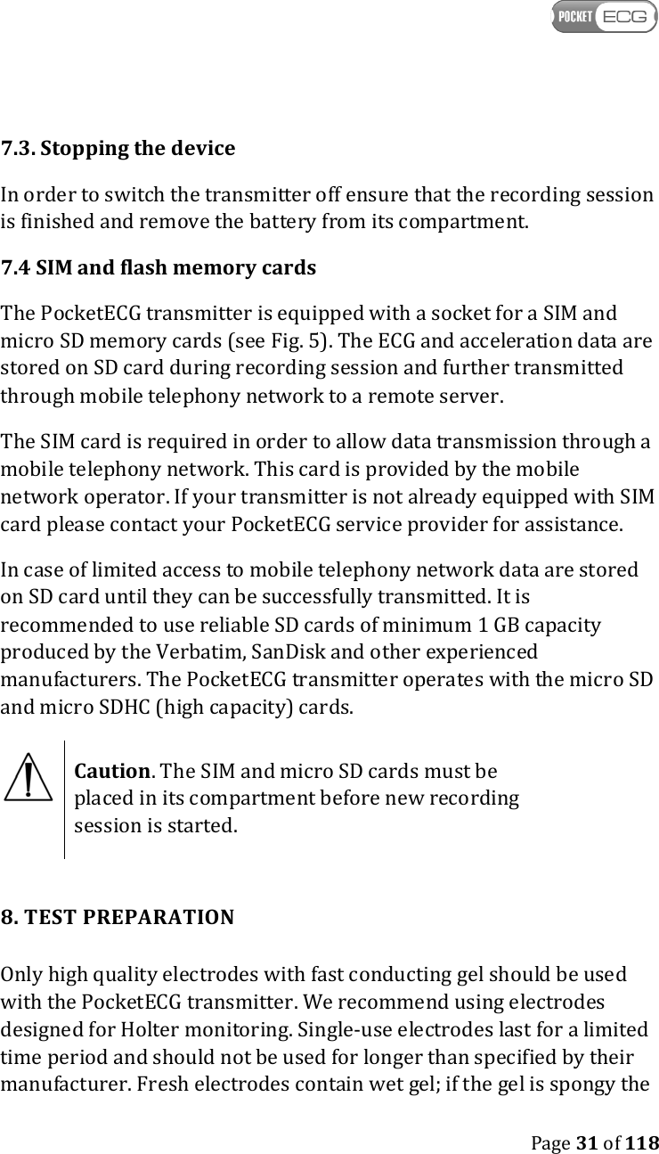    Page 31 of 118  7.3. Stopping the device In order to switch the transmitter off ensure that the recording session is finished and remove the battery from its compartment.  7.4 SIM and flash memory cards The PocketECG transmitter is equipped with a socket for a SIM and micro SD memory cards (see Fig. 5). The ECG and acceleration data are stored on SD card during recording session and further transmitted through mobile telephony network to a remote server.  The SIM card is required in order to allow data transmission through a mobile telephony network. This card is provided by the mobile network operator. If your transmitter is not already equipped with SIM card please contact your PocketECG service provider for assistance.  In case of limited access to mobile telephony network data are stored on SD card until they can be successfully transmitted. It is recommended to use reliable SD cards of minimum 1 GB capacity produced by the Verbatim, SanDisk and other experienced manufacturers. The PocketECG transmitter operates with the micro SD and micro SDHC (high capacity) cards.  Caution. The SIM and micro SD cards must be placed in its compartment before new recording session is started.   8. TEST PREPARATION Only high quality electrodes with fast conducting gel should be used with the PocketECG transmitter. We recommend using electrodes designed for Holter monitoring. Single-use electrodes last for a limited time period and should not be used for longer than specified by their manufacturer. Fresh electrodes contain wet gel; if the gel is spongy the 