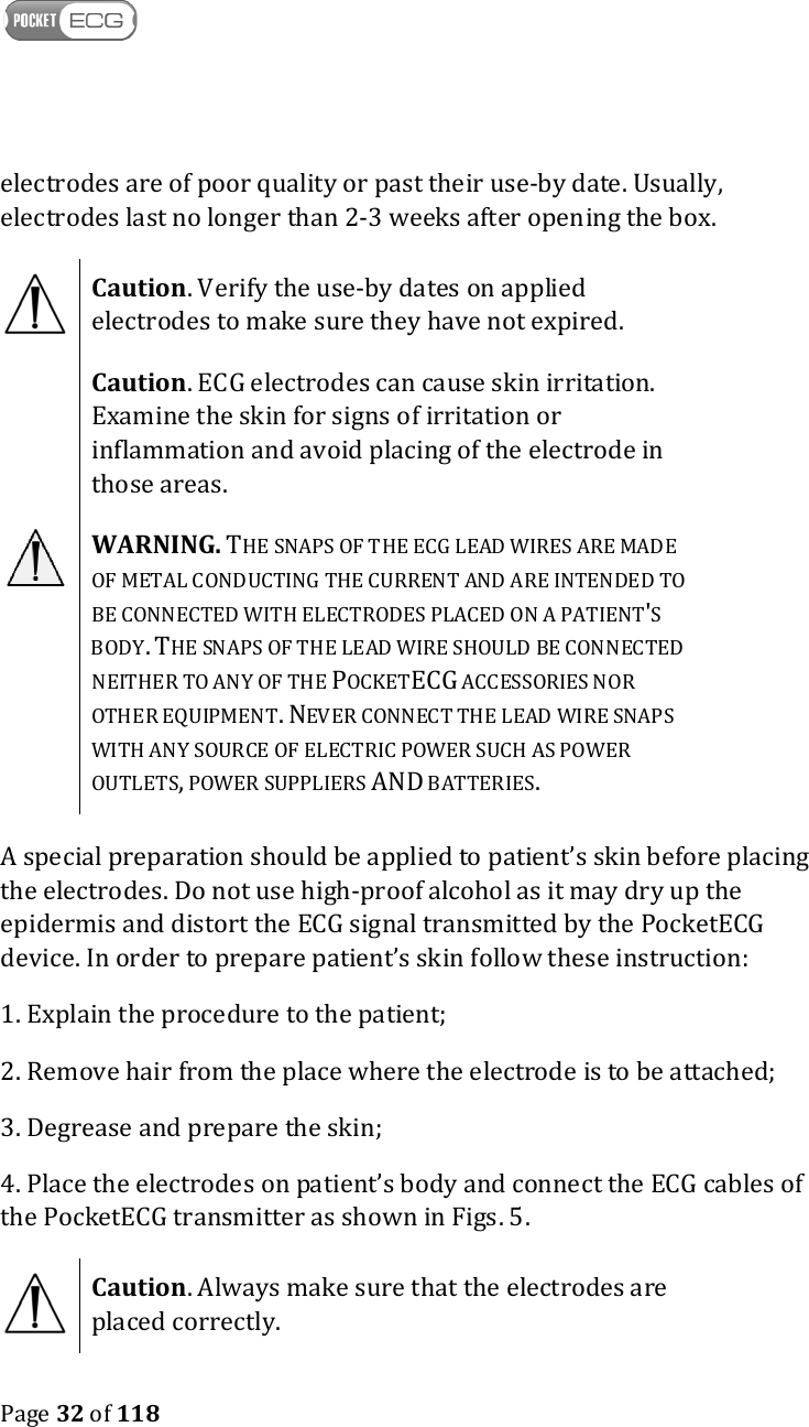    Page 32 of 118  electrodes are of poor quality or past their use-by date. Usually, electrodes last no longer than 2-3 weeks after opening the box.  Caution. Verify the use-by dates on applied electrodes to make sure they have not expired.  Caution. ECG electrodes can cause skin irritation. Examine the skin for signs of irritation or inflammation and avoid placing of the electrode in those areas.  WARNING. THE SNAPS OF THE ECG LEAD WIRES ARE MADE OF METAL CONDUCTING THE CURRENT AND ARE INTENDED TO BE CONNECTED WITH ELECTRODES PLACED ON A PATIENT&apos;S BODY. THE SNAPS OF THE LEAD WIRE SHOULD BE CONNECTED NEITHER TO ANY OF THE POCKETECG ACCESSORIES NOR OTHER EQUIPMENT. NEVER CONNECT THE LEAD WIRE SNAPS WITH ANY SOURCE OF ELECTRIC POWER SUCH AS POWER OUTLETS, POWER SUPPLIERS AND BATTERIES. A special preparation should be applied to patient’s skin before placing the electrodes. Do not use high-proof alcohol as it may dry up the epidermis and distort the ECG signal transmitted by the PocketECG device. In order to prepare patient’s skin follow these instruction: 1. Explain the procedure to the patient; 2. Remove hair from the place where the electrode is to be attached;  3. Degrease and prepare the skin; 4. Place the electrodes on patient’s body and connect the ECG cables of the PocketECG transmitter as shown in Figs. 5.  Caution. Always make sure that the electrodes are placed correctly. 