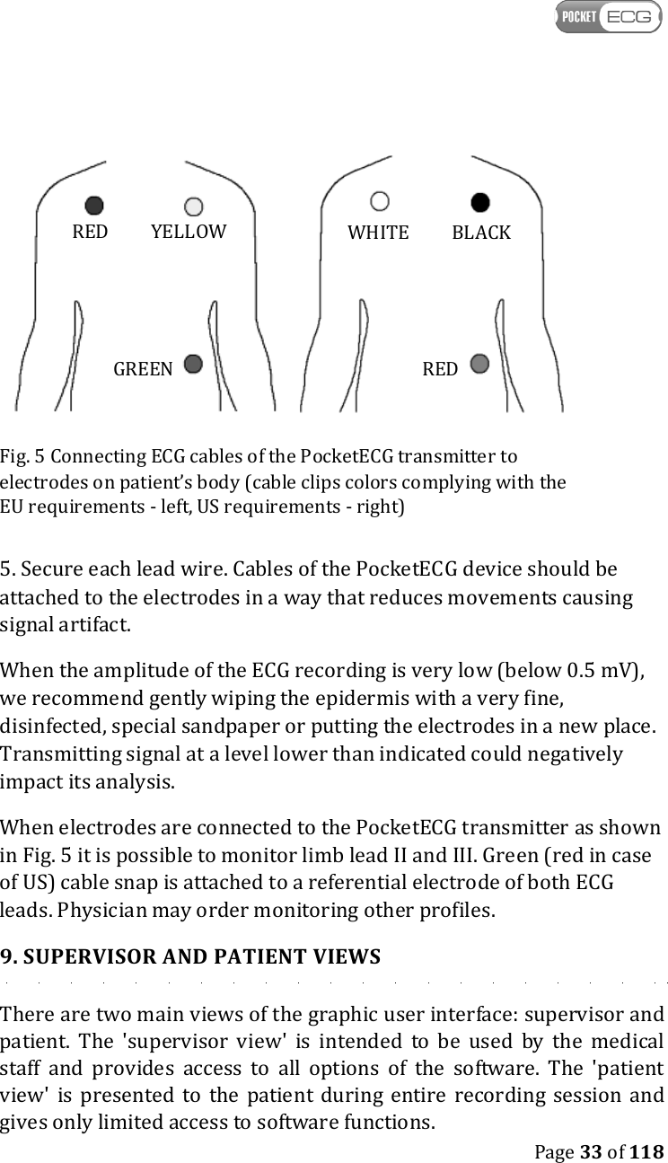    Page 33 of 118    Fig. 5 Connecting ECG cables of the PocketECG transmitter to electrodes on patient’s body (cable clips colors complying with the EU requirements - left, US requirements - right) 5. Secure each lead wire. Cables of the PocketECG device should be attached to the electrodes in a way that reduces movements causing signal artifact. When the amplitude of the ECG recording is very low (below 0.5 mV), we recommend gently wiping the epidermis with a very fine, disinfected, special sandpaper or putting the electrodes in a new place. Transmitting signal at a level lower than indicated could negatively impact its analysis. When electrodes are connected to the PocketECG transmitter as shown in Fig. 5 it is possible to monitor limb lead II and III. Green (red in case of US) cable snap is attached to a referential electrode of both ECG leads. Physician may order monitoring other profiles. 9. SUPERVISOR AND PATIENT VIEWS There are two main views of the graphic user interface: supervisor and patient.  The  &apos;supervisor  view&apos;  is  intended  to  be  used  by  the  medical staff  and  provides  access  to  all  options  of  the  software.  The  &apos;patient view&apos;  is  presented  to  the  patient  during  entire  recording  session and gives only limited access to software functions. GREEN RED YELLOW RED WHITE BLACK 
