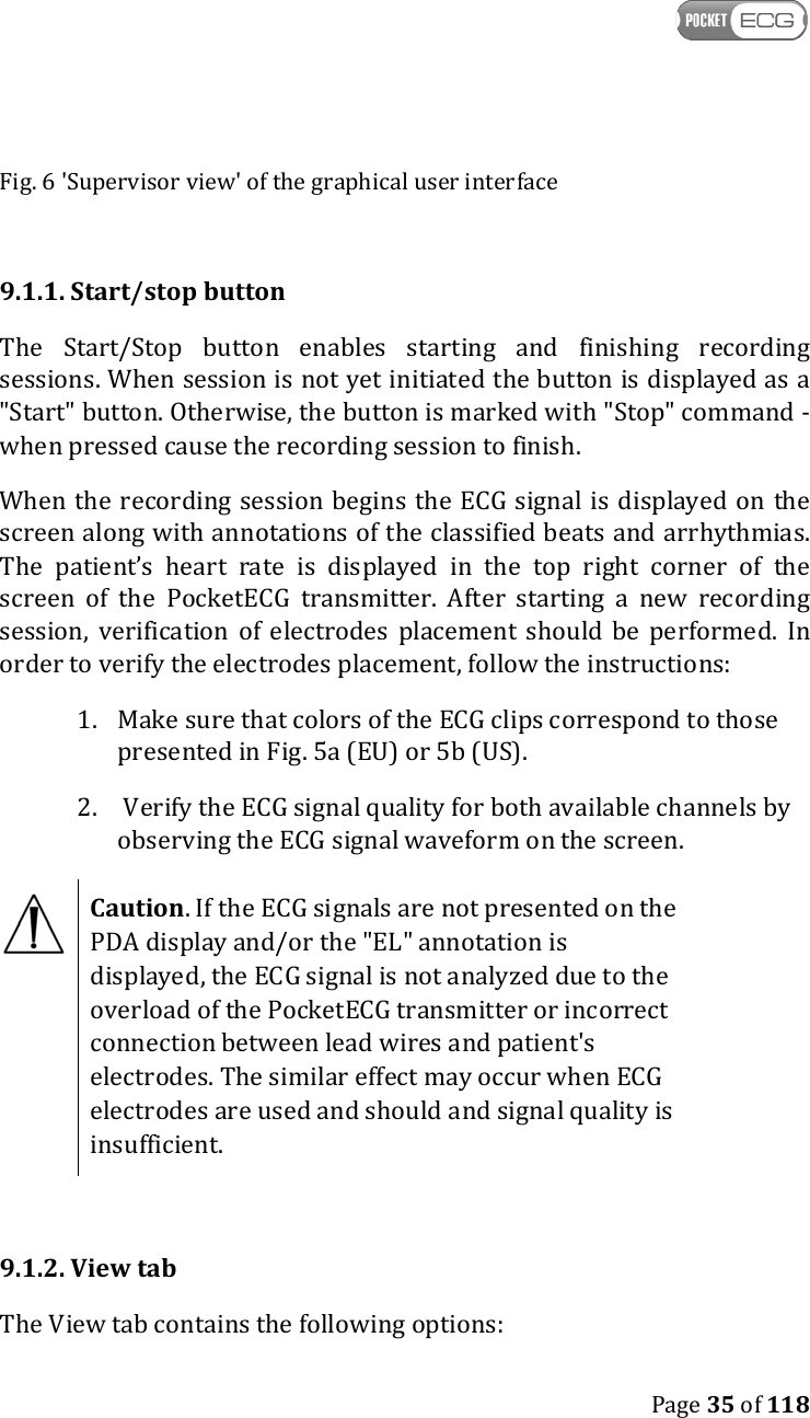    Page 35 of 118  Fig. 6 &apos;Supervisor view&apos; of the graphical user interface  9.1.1. Start/stop button The  Start/Stop  button  enables  starting  and  finishing  recording sessions. When session is not yet initiated the button is displayed as a &quot;Start&quot; button. Otherwise, the button is marked with &quot;Stop&quot; command - when pressed cause the recording session to finish. When the recording session begins the ECG signal is displayed on  the screen along with annotations of the classified beats and arrhythmias. The  patient’s  heart  rate  is  displayed  in  the  top  right  corner  of  the screen  of  the  PocketECG  transmitter.  After  starting  a  new  recording session,  verification  of  electrodes  placement should  be  performed.  In order to verify the electrodes placement, follow the instructions: 1. Make sure that colors of the ECG clips correspond to those presented in Fig. 5a (EU) or 5b (US). 2.  Verify the ECG signal quality for both available channels by observing the ECG signal waveform on the screen.  Caution. If the ECG signals are not presented on the PDA display and/or the &quot;EL&quot; annotation is displayed, the ECG signal is not analyzed due to the overload of the PocketECG transmitter or incorrect connection between lead wires and patient&apos;s electrodes. The similar effect may occur when ECG electrodes are used and should and signal quality is insufficient.  9.1.2. View tab The View tab contains the following options: 