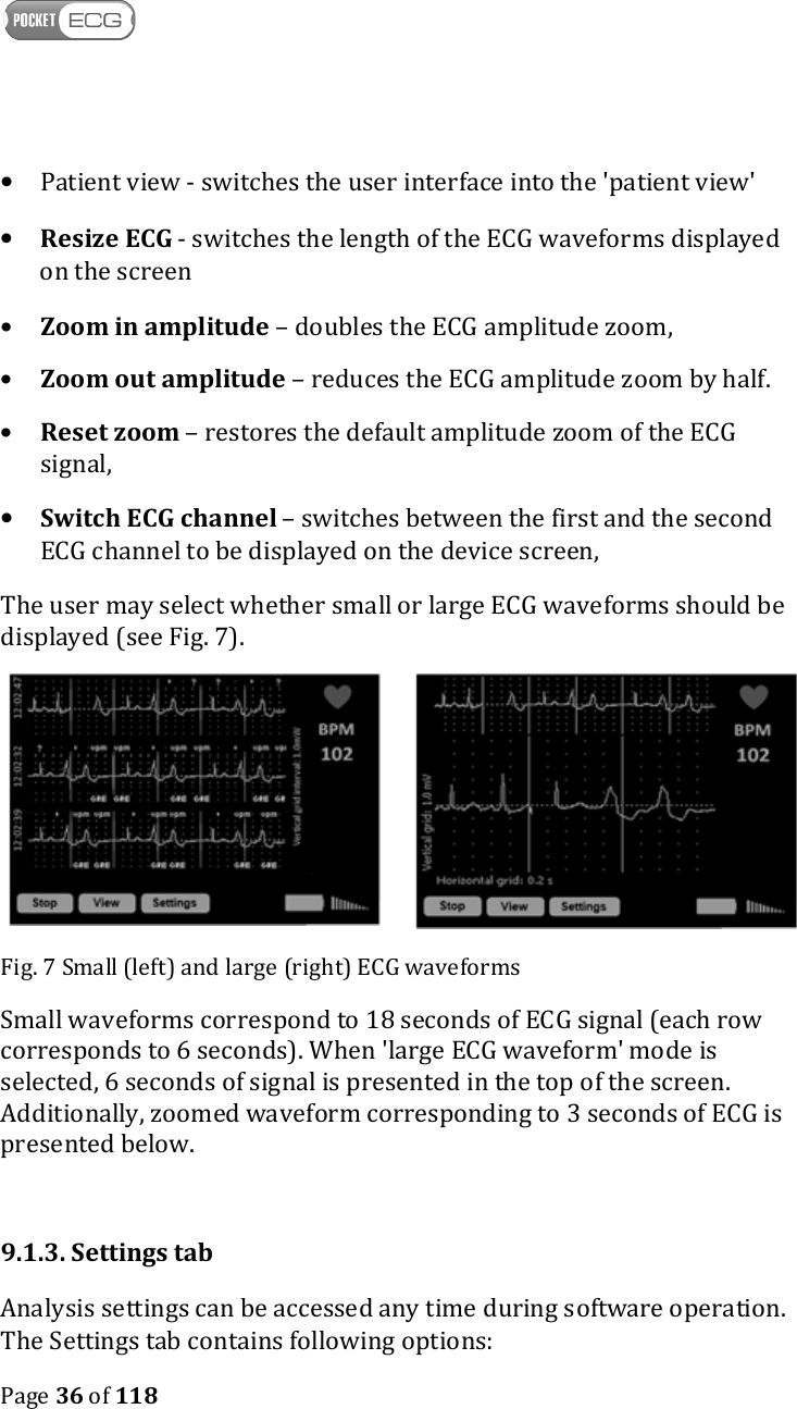    Page 36 of 118  • Patient view - switches the user interface into the &apos;patient view&apos; • Resize ECG - switches the length of the ECG waveforms displayed on the screen • Zoom in amplitude – doubles the ECG amplitude zoom, • Zoom out amplitude – reduces the ECG amplitude zoom by half. • Reset zoom – restores the default amplitude zoom of the ECG signal, • Switch ECG channel – switches between the first and the second ECG channel to be displayed on the device screen, The user may select whether small or large ECG waveforms should be displayed (see Fig. 7).   Fig. 7 Small (left) and large (right) ECG waveforms Small waveforms correspond to 18 seconds of ECG signal (each row corresponds to 6 seconds). When &apos;large ECG waveform&apos; mode is selected, 6 seconds of signal is presented in the top of the screen. Additionally, zoomed waveform corresponding to 3 seconds of ECG is presented below.  9.1.3. Settings tab Analysis settings can be accessed any time during software operation. The Settings tab contains following options: 