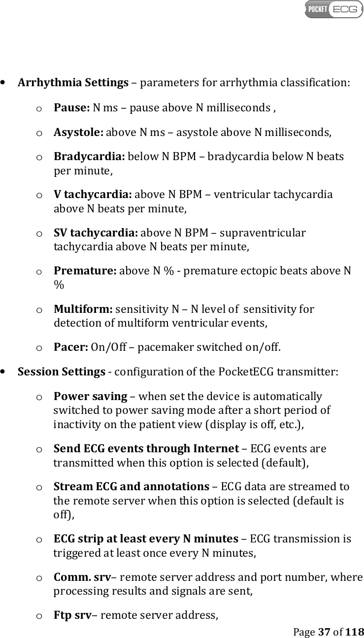    Page 37 of 118  • Arrhythmia Settings – parameters for arrhythmia classification: o Pause: N ms – pause above N milliseconds , o Asystole: above N ms – asystole above N milliseconds, o Bradycardia: below N BPM – bradycardia below N beats per minute, o V tachycardia: above N BPM – ventricular tachycardia  above N beats per minute, o SV tachycardia: above N BPM – supraventricular tachycardia above N beats per minute, o Premature: above N % - premature ectopic beats above N % o Multiform: sensitivity N – N level of  sensitivity for detection of multiform ventricular events, o Pacer: On/Off – pacemaker switched on/off.  • Session Settings - configuration of the PocketECG transmitter: o Power saving – when set the device is automatically switched to power saving mode after a short period of inactivity on the patient view (display is off, etc.), o Send ECG events through Internet – ECG events are transmitted when this option is selected (default), o Stream ECG and annotations – ECG data are streamed to the remote server when this option is selected (default is off), o ECG strip at least every N minutes – ECG transmission is triggered at least once every N minutes, o Comm. srv– remote server address and port number, where processing results and signals are sent, o Ftp srv– remote server address, 