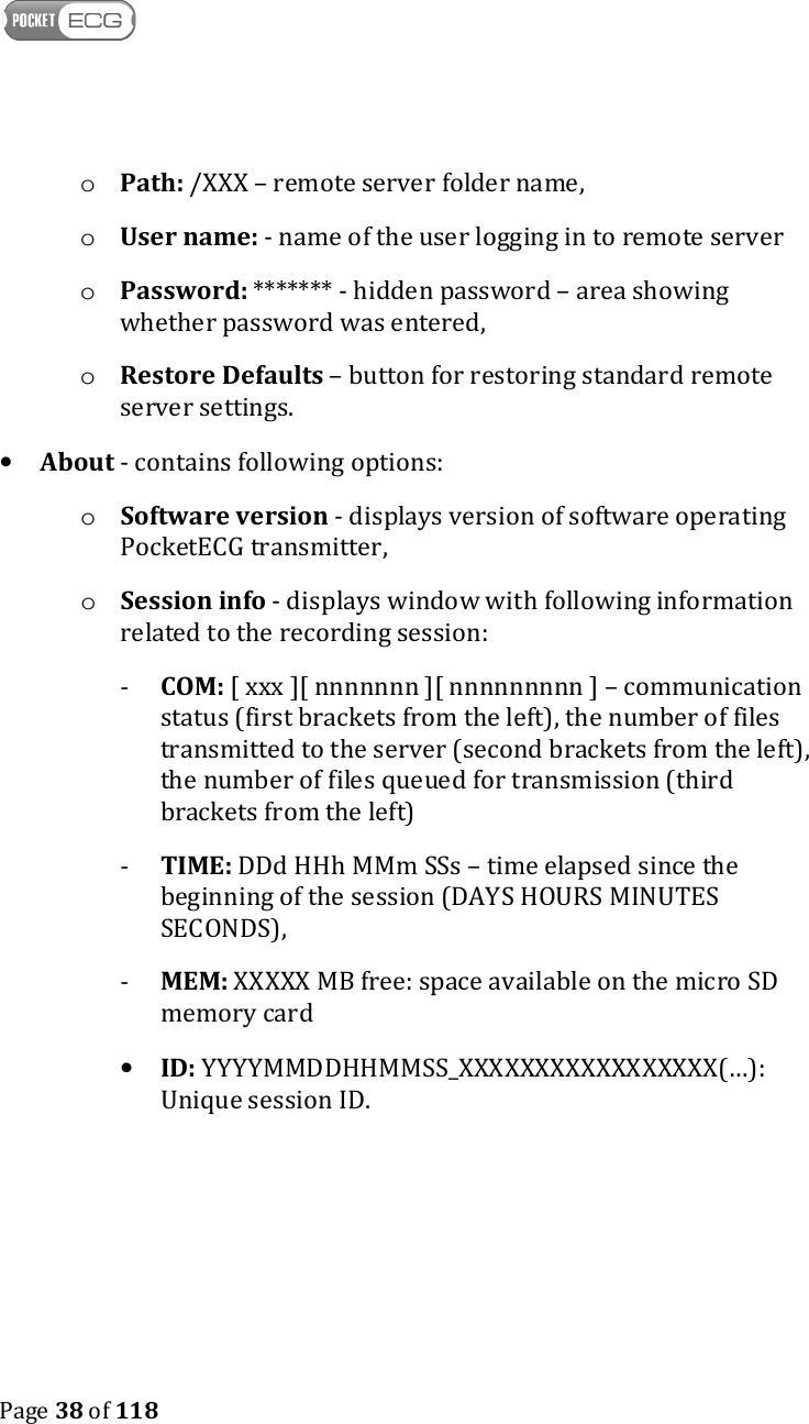    Page 38 of 118  o Path: /XXX – remote server folder name, o User name: - name of the user logging in to remote server o Password: ******* - hidden password – area showing whether password was entered, o Restore Defaults – button for restoring standard remote server settings. • About - contains following options: o Software version - displays version of software operating PocketECG transmitter, o Session info - displays window with following information related to the recording session: - COM: [ xxx ][ nnnnnnn ][ nnnnnnnnn ] – communication status (first brackets from the left), the number of files transmitted to the server (second brackets from the left), the number of files queued for transmission (third brackets from the left) - TIME: DDd HHh MMm SSs – time elapsed since the beginning of the session (DAYS HOURS MINUTES SECONDS), - MEM: XXXXX MB free: space available on the micro SD memory card • ID: YYYYMMDDHHMMSS_XXXXXXXXXXXXXXXXX(…): Unique session ID.    