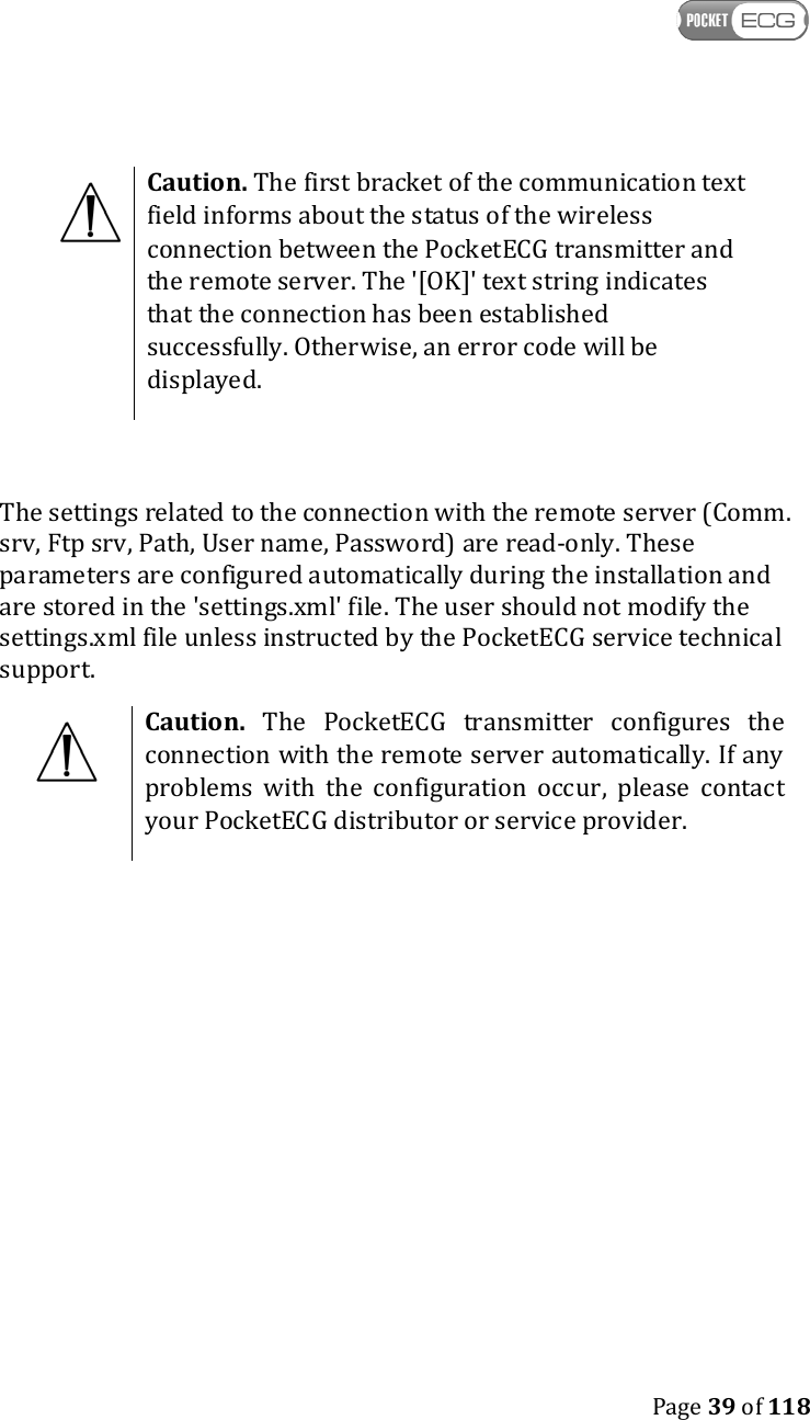   Page 39 of 118   Caution. The first bracket of the communication text field informs about the status of the wireless connection between the PocketECG transmitter and the remote server. The &apos;[OK]&apos; text string indicates that the connection has been established successfully. Otherwise, an error code will be displayed.  The settings related to the connection with the remote server (Comm. srv, Ftp srv, Path, User name, Password) are read-only. These parameters are configured automatically during the installation and are stored in the &apos;settings.xml&apos; file. The user should not modify the settings.xml file unless instructed by the PocketECG service technical support.  Caution. The PocketECG  transmitter configures  the connection with the remote server automatically. If any problems  with  the  configuration  occur,  please  contact your PocketECG distributor or service provider.   