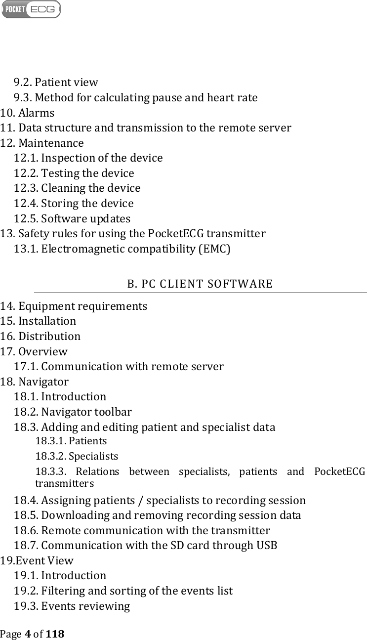    Page 4 of 118  9.2. Patient view 9.3. Method for calculating pause and heart rate 10. Alarms 11. Data structure and transmission to the remote server 12. Maintenance 12.1. Inspection of the device 12.2. Testing the device 12.3. Cleaning the device 12.4. Storing the device 12.5. Software updates 13. Safety rules for using the PocketECG transmitter  13.1. Electromagnetic compatibility (EMC)  B. PC CLIENT SOFTWARE 14. Equipment requirements 15. Installation 16. Distribution 17. Overview 17.1. Communication with remote server 18. Navigator 18.1. Introduction 18.2. Navigator toolbar 18.3. Adding and editing patient and specialist data 18.3.1. Patients 18.3.2. Specialists 18.3.3.  Relations  between  specialists,  patients  and  PocketECG transmitters 18.4. Assigning patients / specialists to recording session 18.5. Downloading and removing recording session data 18.6. Remote communication with the transmitter 18.7. Communication with the SD card through USB 19.Event View 19.1. Introduction 19.2. Filtering and sorting of the events list 19.3. Events reviewing 