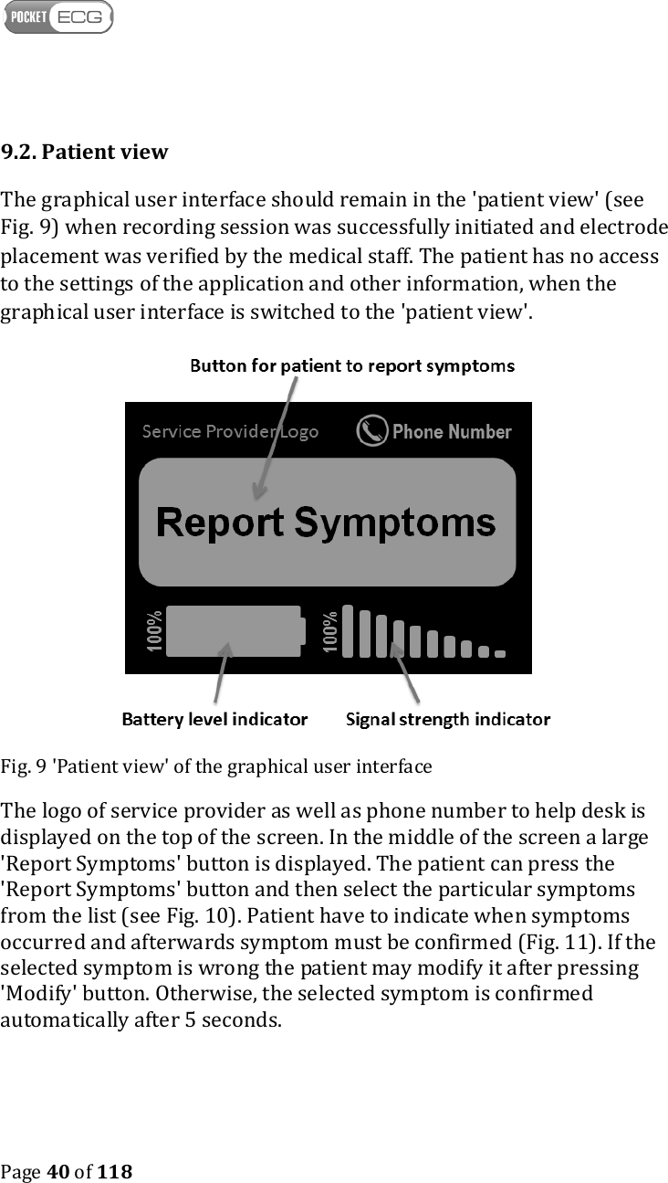    Page 40 of 118  9.2. Patient view The graphical user interface should remain in the &apos;patient view&apos; (see Fig. 9) when recording session was successfully initiated and electrode placement was verified by the medical staff. The patient has no access to the settings of the application and other information, when the graphical user interface is switched to the &apos;patient view&apos;.  Fig. 9 &apos;Patient view&apos; of the graphical user interface The logo of service provider as well as phone number to help desk is displayed on the top of the screen. In the middle of the screen a large &apos;Report Symptoms&apos; button is displayed. The patient can press the &apos;Report Symptoms&apos; button and then select the particular symptoms from the list (see Fig. 10). Patient have to indicate when symptoms occurred and afterwards symptom must be confirmed (Fig. 11). If the selected symptom is wrong the patient may modify it after pressing &apos;Modify&apos; button. Otherwise, the selected symptom is confirmed automatically after 5 seconds.  
