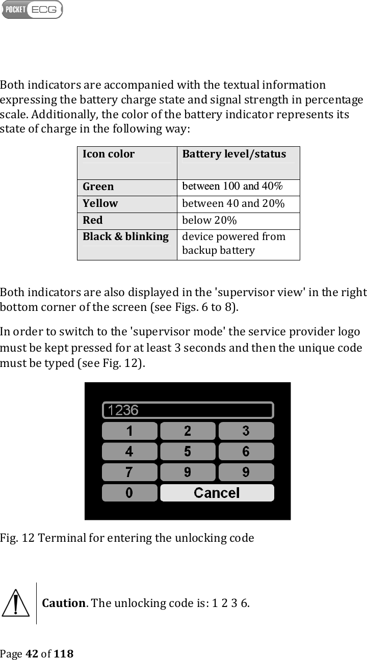    Page 42 of 118  Both indicators are accompanied with the textual information expressing the battery charge state and signal strength in percentage scale. Additionally, the color of the battery indicator represents its state of charge in the following way: Icon color Battery level/status Green between 100 and 40% Yellow between 40 and 20% Red below 20% Black &amp; blinking device powered from backup battery  Both indicators are also displayed in the &apos;supervisor view&apos; in the right bottom corner of the screen (see Figs. 6 to 8). In order to switch to the &apos;supervisor mode&apos; the service provider logo must be kept pressed for at least 3 seconds and then the unique code must be typed (see Fig. 12).  Fig. 12 Terminal for entering the unlocking code   Caution. The unlocking code is: 1 2 3 6.  