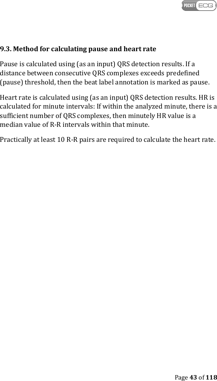   Page 43 of 118  9.3. Method for calculating pause and heart rate Pause is calculated using (as an input) QRS detection results. If a distance between consecutive QRS complexes exceeds predefined (pause) threshold, then the beat label annotation is marked as pause. Heart rate is calculated using (as an input) QRS detection results. HR is calculated for minute intervals: If within the analyzed minute, there is a sufficient number of QRS complexes, then minutely HR value is a median value of R-R intervals within that minute. Practically at least 10 R-R pairs are required to calculate the heart rate.   