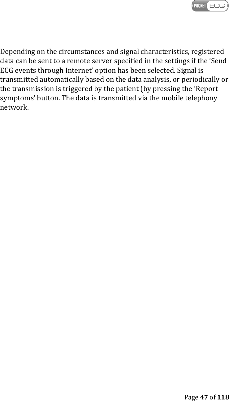    Page 47 of 118  Depending on the circumstances and signal characteristics, registered data can be sent to a remote server specified in the settings if the ‘Send ECG events through Internet’ option has been selected. Signal is transmitted automatically based on the data analysis, or periodically or the transmission is triggered by the patient (by pressing the ‘Report symptoms’ button. The data is transmitted via the mobile telephony network.   