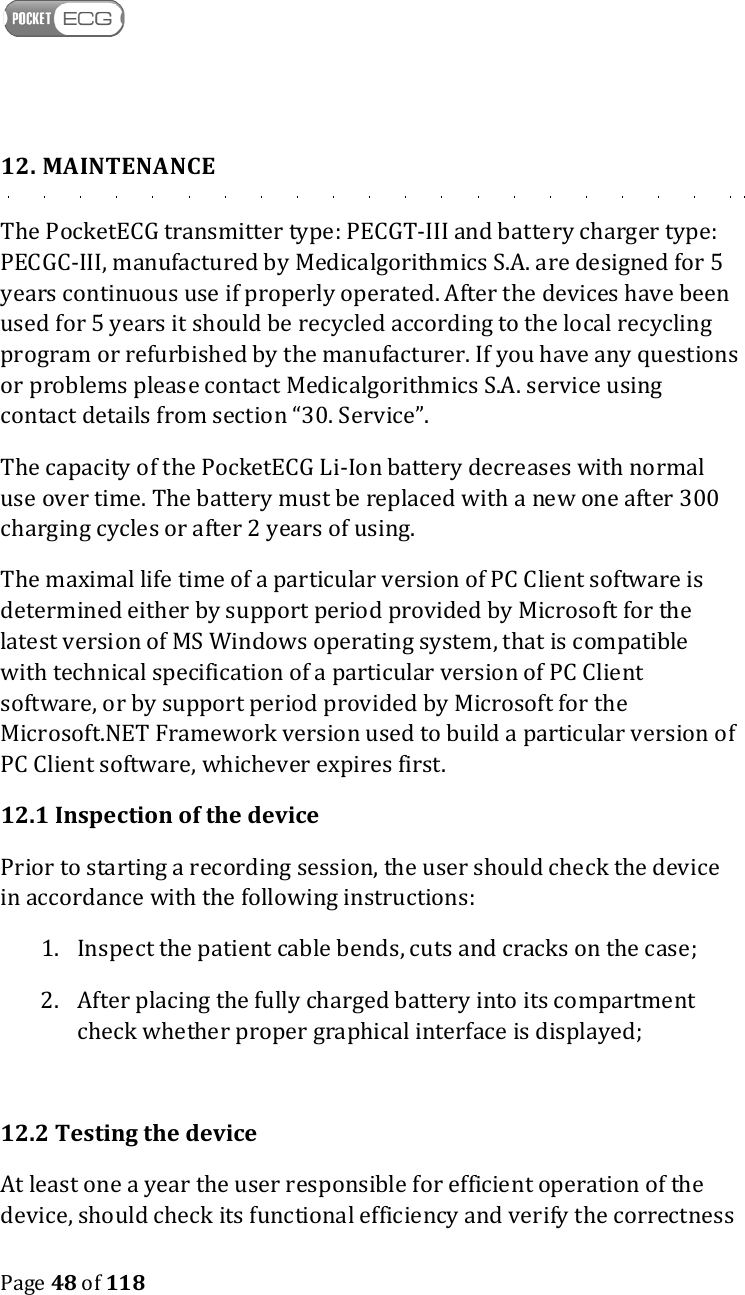    Page 48 of 118  12. MAINTENANCE The PocketECG transmitter type: PECGT-III and battery charger type: PECGC-III, manufactured by Medicalgorithmics S.A. are designed for 5 years continuous use if properly operated. After the devices have been used for 5 years it should be recycled according to the local recycling program or refurbished by the manufacturer. If you have any questions or problems please contact Medicalgorithmics S.A. service using contact details from section “30. Service”.  The capacity of the PocketECG Li-Ion battery decreases with normal use over time. The battery must be replaced with a new one after 300 charging cycles or after 2 years of using. The maximal life time of a particular version of PC Client software is determined either by support period provided by Microsoft for the latest version of MS Windows operating system, that is compatible with technical specification of a particular version of PC Client software, or by support period provided by Microsoft for the Microsoft.NET Framework version used to build a particular version of PC Client software, whichever expires first. 12.1 Inspection of the device Prior to starting a recording session, the user should check the device in accordance with the following instructions: 1. Inspect the patient cable bends, cuts and cracks on the case; 2. After placing the fully charged battery into its compartment check whether proper graphical interface is displayed;  12.2 Testing the device At least one a year the user responsible for efficient operation of the device, should check its functional efficiency and verify the correctness 