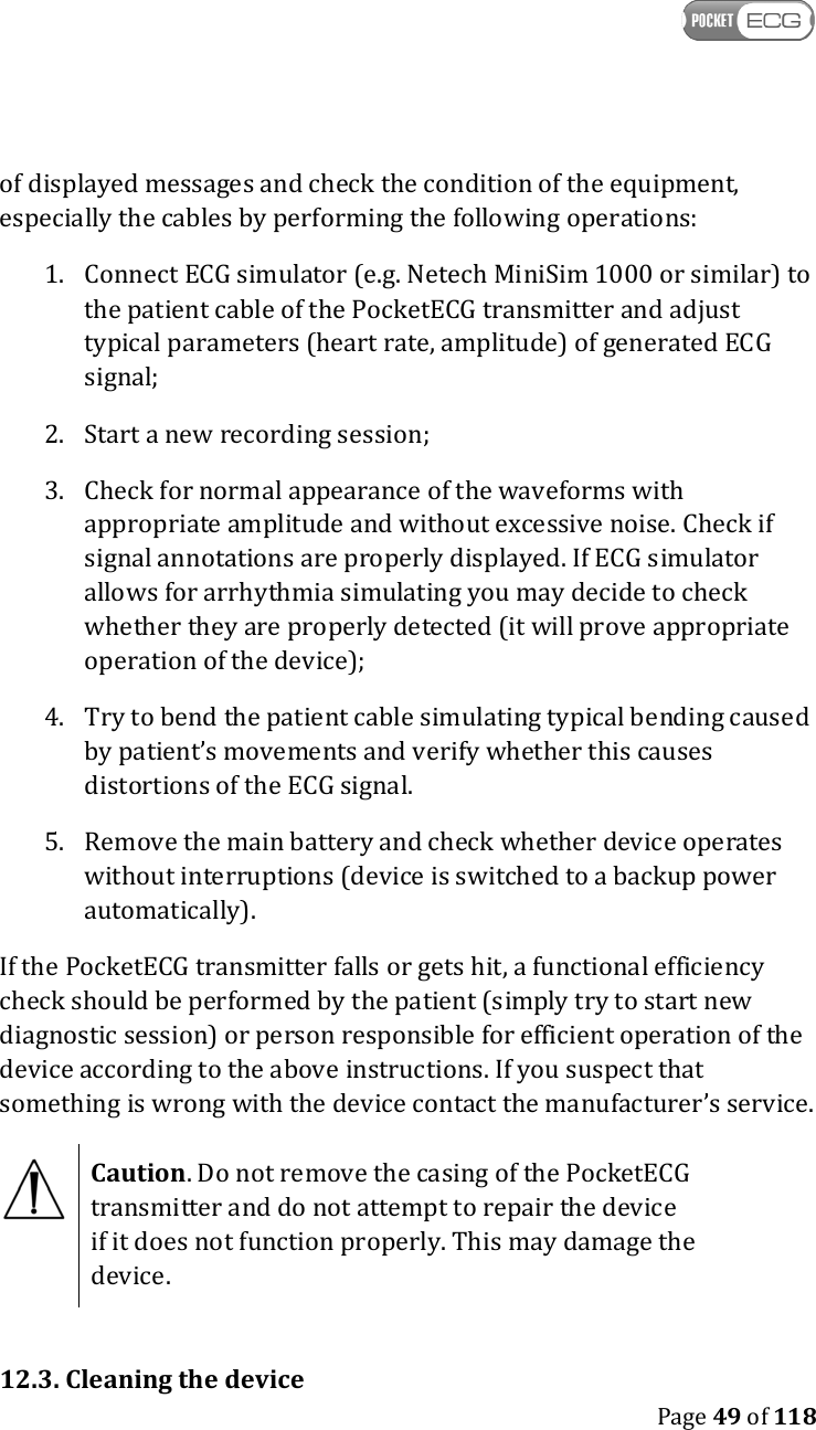    Page 49 of 118  of displayed messages and check the condition of the equipment, especially the cables by performing the following operations: 1. Connect ECG simulator (e.g. Netech MiniSim 1000 or similar) to the patient cable of the PocketECG transmitter and adjust typical parameters (heart rate, amplitude) of generated ECG signal; 2. Start a new recording session; 3. Check for normal appearance of the waveforms with appropriate amplitude and without excessive noise. Check if signal annotations are properly displayed. If ECG simulator allows for arrhythmia simulating you may decide to check whether they are properly detected (it will prove appropriate operation of the device); 4. Try to bend the patient cable simulating typical bending caused by patient’s movements and verify whether this causes distortions of the ECG signal. 5. Remove the main battery and check whether device operates without interruptions (device is switched to a backup power automatically). If the PocketECG transmitter falls or gets hit, a functional efficiency check should be performed by the patient (simply try to start new diagnostic session) or person responsible for efficient operation of the device according to the above instructions. If you suspect that something is wrong with the device contact the manufacturer’s service.   Caution. Do not remove the casing of the PocketECG transmitter and do not attempt to repair the device if it does not function properly. This may damage the device.  12.3. Cleaning the device 