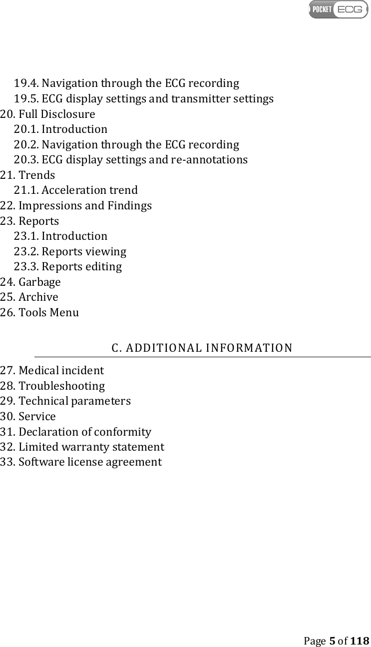    Page 5 of 118  19.4. Navigation through the ECG recording 19.5. ECG display settings and transmitter settings 20. Full Disclosure 20.1. Introduction 20.2. Navigation through the ECG recording 20.3. ECG display settings and re-annotations 21. Trends 21.1. Acceleration trend 22. Impressions and Findings 23. Reports 23.1. Introduction 23.2. Reports viewing 23.3. Reports editing 24. Garbage 25. Archive 26. Tools Menu  C. ADDITIONAL INFORMATION 27. Medical incident 28. Troubleshooting 29. Technical parameters 30. Service 31. Declaration of conformity 32. Limited warranty statement 33. Software license agreement 