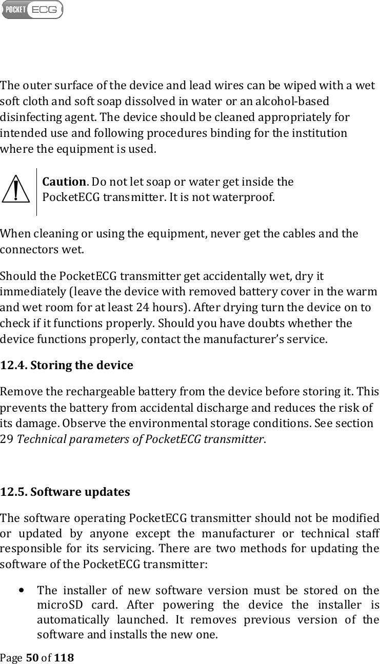    Page 50 of 118  The outer surface of the device and lead wires can be wiped with a wet soft cloth and soft soap dissolved in water or an alcohol-based disinfecting agent. The device should be cleaned appropriately for intended use and following procedures binding for the institution where the equipment is used.  Caution. Do not let soap or water get inside the PocketECG transmitter. It is not waterproof.  When cleaning or using the equipment, never get the cables and the connectors wet.  Should the PocketECG transmitter get accidentally wet, dry it immediately (leave the device with removed battery cover in the warm and wet room for at least 24 hours). After drying turn the device on to check if it functions properly. Should you have doubts whether the device functions properly, contact the manufacturer’s service. 12.4. Storing the device Remove the rechargeable battery from the device before storing it. This prevents the battery from accidental discharge and reduces the risk of its damage. Observe the environmental storage conditions. See section 29 Technical parameters of PocketECG transmitter.  12.5. Software updates The software operating PocketECG transmitter should not be modified or  updated  by  anyone  except  the  manufacturer  or  technical  staff responsible  for  its  servicing. There are  two  methods  for  updating  the software of the PocketECG transmitter: • The  installer  of  new  software  version  must  be  stored  on  the microSD  card.  After  powering  the  device  the  installer  is automatically  launched.  It  removes  previous  version  of  the software and installs the new one.  
