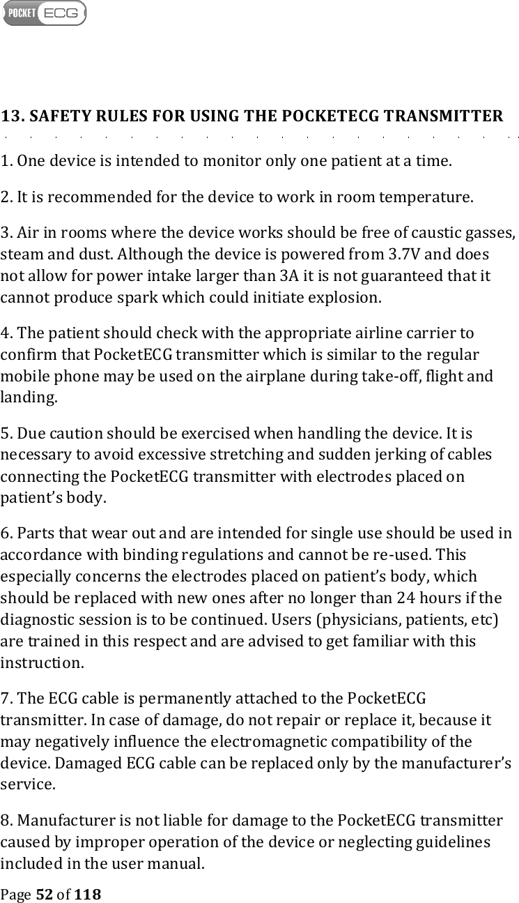    Page 52 of 118  13. SAFETY RULES FOR USING THE POCKETECG TRANSMITTER 1. One device is intended to monitor only one patient at a time. 2. It is recommended for the device to work in room temperature. 3. Air in rooms where the device works should be free of caustic gasses, steam and dust. Although the device is powered from 3.7V and does not allow for power intake larger than 3A it is not guaranteed that it cannot produce spark which could initiate explosion.  4. The patient should check with the appropriate airline carrier to confirm that PocketECG transmitter which is similar to the regular mobile phone may be used on the airplane during take-off, flight and landing. 5. Due caution should be exercised when handling the device. It is necessary to avoid excessive stretching and sudden jerking of cables connecting the PocketECG transmitter with electrodes placed on patient’s body. 6. Parts that wear out and are intended for single use should be used in accordance with binding regulations and cannot be re-used. This especially concerns the electrodes placed on patient’s body, which should be replaced with new ones after no longer than 24 hours if the diagnostic session is to be continued. Users (physicians, patients, etc) are trained in this respect and are advised to get familiar with this instruction. 7. The ECG cable is permanently attached to the PocketECG transmitter. In case of damage, do not repair or replace it, because it may negatively influence the electromagnetic compatibility of the device. Damaged ECG cable can be replaced only by the manufacturer’s service. 8. Manufacturer is not liable for damage to the PocketECG transmitter caused by improper operation of the device or neglecting guidelines included in the user manual. 