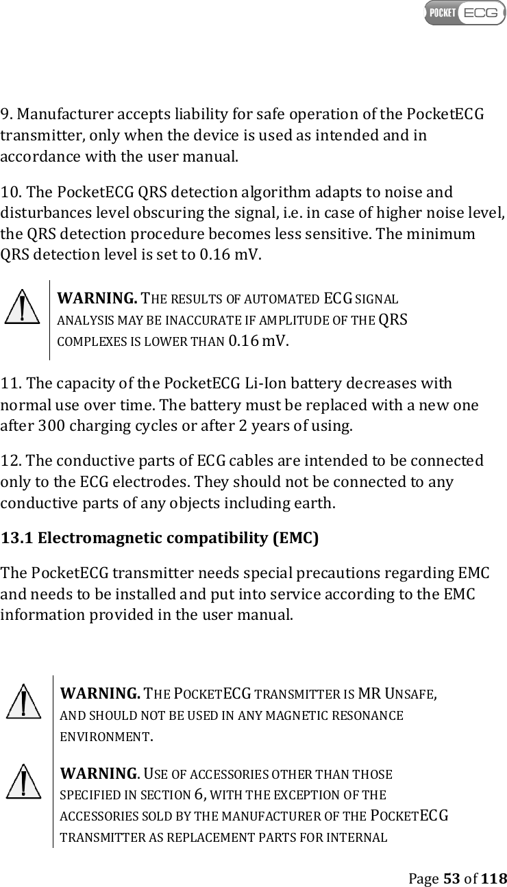    Page 53 of 118  9. Manufacturer accepts liability for safe operation of the PocketECG transmitter, only when the device is used as intended and in accordance with the user manual. 10. The PocketECG QRS detection algorithm adapts to noise and disturbances level obscuring the signal, i.e. in case of higher noise level, the QRS detection procedure becomes less sensitive. The minimum QRS detection level is set to 0.16 mV.  WARNING. THE RESULTS OF AUTOMATED ECG SIGNAL ANALYSIS MAY BE INACCURATE IF AMPLITUDE OF THE QRS COMPLEXES IS LOWER THAN 0.16 mV.  11. The capacity of the PocketECG Li-Ion battery decreases with normal use over time. The battery must be replaced with a new one after 300 charging cycles or after 2 years of using. 12. The conductive parts of ECG cables are intended to be connected only to the ECG electrodes. They should not be connected to any conductive parts of any objects including earth. 13.1 Electromagnetic compatibility (EMC) The PocketECG transmitter needs special precautions regarding EMC and needs to be installed and put into service according to the EMC information provided in the user manual.    WARNING. THE POCKETECG TRANSMITTER IS MR UNSAFE, AND SHOULD NOT BE USED IN ANY MAGNETIC RESONANCE ENVIRONMENT.   WARNING. USE OF ACCESSORIES OTHER THAN THOSE SPECIFIED IN SECTION 6, WITH THE EXCEPTION OF THE ACCESSORIES SOLD BY THE MANUFACTURER OF THE POCKETECG TRANSMITTER AS REPLACEMENT PARTS FOR INTERNAL 