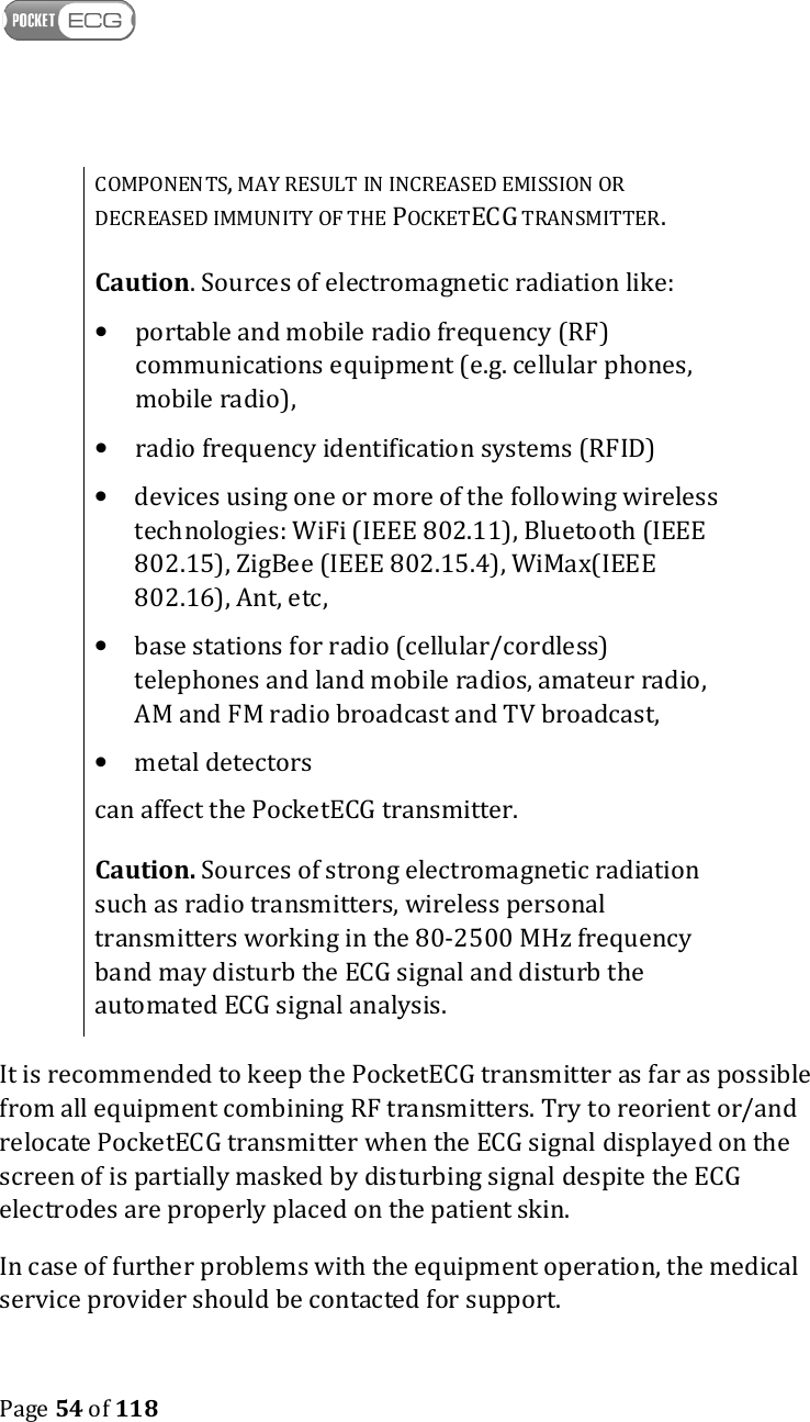    Page 54 of 118  COMPONENTS, MAY RESULT IN INCREASED EMISSION OR DECREASED IMMUNITY OF THE POCKETECG TRANSMITTER.  Caution. Sources of electromagnetic radiation like: • portable and mobile radio frequency (RF) communications equipment (e.g. cellular phones, mobile radio), • radio frequency identification systems (RFID) • devices using one or more of the following wireless technologies: WiFi (IEEE 802.11), Bluetooth (IEEE 802.15), ZigBee (IEEE 802.15.4), WiMax(IEEE 802.16), Ant, etc,  • base stations for radio (cellular/cordless) telephones and land mobile radios, amateur radio, AM and FM radio broadcast and TV broadcast, • metal detectors can affect the PocketECG transmitter.   Caution. Sources of strong electromagnetic radiation such as radio transmitters, wireless personal transmitters working in the 80-2500 MHz frequency band may disturb the ECG signal and disturb the automated ECG signal analysis. It is recommended to keep the PocketECG transmitter as far as possible from all equipment combining RF transmitters. Try to reorient or/and relocate PocketECG transmitter when the ECG signal displayed on the screen of is partially masked by disturbing signal despite the ECG electrodes are properly placed on the patient skin. In case of further problems with the equipment operation, the medical service provider should be contacted for support. 