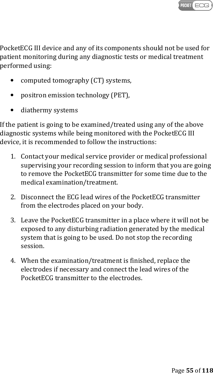    Page 55 of 118  PocketECG III device and any of its components should not be used for patient monitoring during any diagnostic tests or medical treatment performed using: • computed tomography (CT) systems, • positron emission technology (PET), • diathermy systems If the patient is going to be examined/treated using any of the above diagnostic systems while being monitored with the PocketECG III device, it is recommended to follow the instructions: 1. Contact your medical service provider or medical professional supervising your recording session to inform that you are going to remove the PocketECG transmitter for some time due to the medical examination/treatment. 2. Disconnect the ECG lead wires of the PocketECG transmitter from the electrodes placed on your body. 3. Leave the PocketECG transmitter in a place where it will not be exposed to any disturbing radiation generated by the medical system that is going to be used. Do not stop the recording session. 4. When the examination/treatment is finished, replace the electrodes if necessary and connect the lead wires of the PocketECG transmitter to the electrodes.    