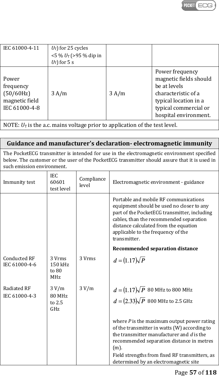    Page 57 of 118  IEC 61000-4-11  UT) for 25 cycles &lt;5 % UT (&gt;95 % dip in UT) for 5 s Power frequency (50/60Hz) magnetic field IEC 61000-4-8 3 A/m  3 A/m Power frequency magnetic fields should be at levels characteristic of a typical location in a typical commercial or hospital environment. NOTE: UT is the a.c. mains voltage prior to application of the test level.  Guidance and manufacturer&apos;s declaration- electromagnetic immunity The PocketECG transmitter is intended for use in the electromagnetic environment specified below. The customer or the user of the PocketECG transmitter should assure that it is used in such emission environment. Immunity test IEC 60601 test level Compliance level  Electromagnetic environment - guidance Conducted RF  IEC 61000-4-6 3 Vrms 150 kHz to 80 MHz 3 Vrms Portable and mobile RF communications equipment should be used no closer to any part of the PocketECG transmitter, including cables, than the recommended separation distance calculated from the equation applicable to the frequency of the transmitter. Recommended separation distance ( )Pd 17.1=   Radiated RF IEC 61000-4-3 3 V/m 80 MHz to 2.5 GHz 3 V/m ( )Pd 17.1= 80 MHz to 800 MHz ( )Pd 33.2= 800 MHz to 2.5 GHz       where P is the maximum output power rating of the transmitter in watts (W) according to the transmitter manufacturer and d is the recommended separation distance in metres (m). Field strengths from fixed RF transmitters, as determined by an electromagnetic site 
