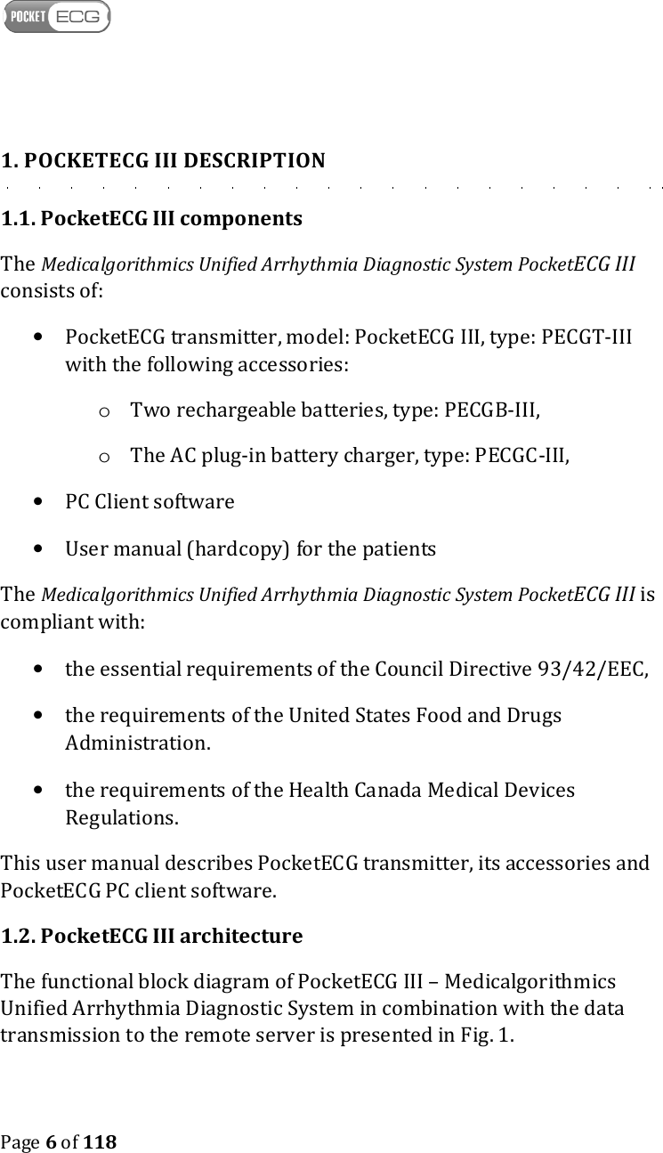    Page 6 of 118  1. POCKETECG III DESCRIPTION 1.1. PocketECG III components The Medicalgorithmics Unified Arrhythmia Diagnostic System PocketECG III consists of: • PocketECG transmitter, model: PocketECG III, type: PECGT-III with the following accessories: o Two rechargeable batteries, type: PECGB-III, o The AC plug-in battery charger, type: PECGC-III, • PC Client software • User manual (hardcopy) for the patients The Medicalgorithmics Unified Arrhythmia Diagnostic System PocketECG III is compliant with: • the essential requirements of the Council Directive 93/42/EEC, • the requirements of the United States Food and Drugs Administration. • the requirements of the Health Canada Medical Devices Regulations. This user manual describes PocketECG transmitter, its accessories and PocketECG PC client software. 1.2. PocketECG III architecture The functional block diagram of PocketECG III – Medicalgorithmics Unified Arrhythmia Diagnostic System in combination with the data transmission to the remote server is presented in Fig. 1. 