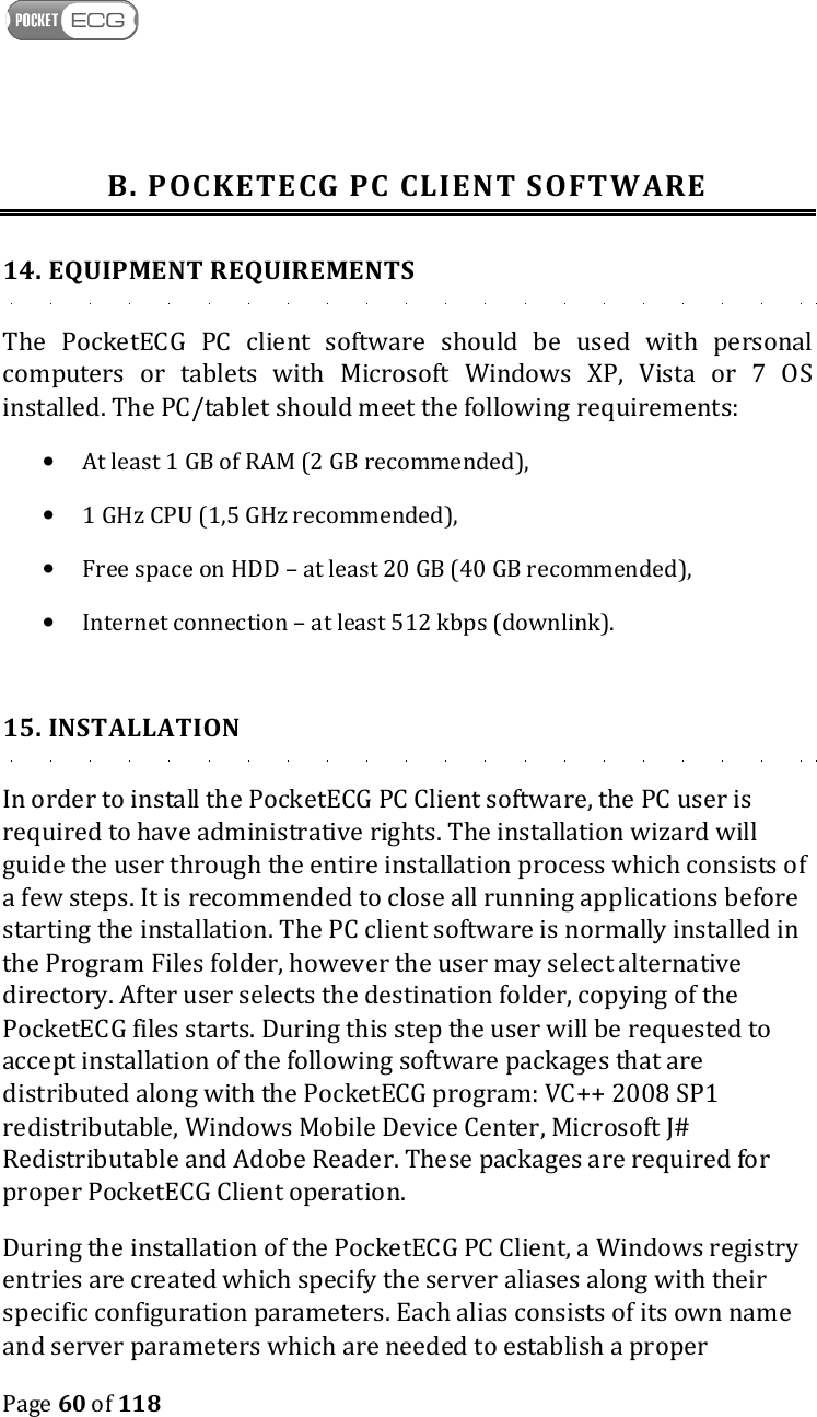    Page 60 of 118  B. POCKETECG PC CLIENT SOFTWARE 14. EQUIPMENT REQUIREMENTS The  PocketECG  PC  client  software  should  be  used  with  personal computers  or  tablets  with  Microsoft  Windows  XP,  Vista  or  7  OS installed. The PC/tablet should meet the following requirements: • At least 1 GB of RAM (2 GB recommended), • 1 GHz CPU (1,5 GHz recommended), • Free space on HDD – at least 20 GB (40 GB recommended), • Internet connection – at least 512 kbps (downlink).  15. INSTALLATION In order to install the PocketECG PC Client software, the PC user is required to have administrative rights. The installation wizard will guide the user through the entire installation process which consists of a few steps. It is recommended to close all running applications before starting the installation. The PC client software is normally installed in the Program Files folder, however the user may select alternative directory. After user selects the destination folder, copying of the PocketECG files starts. During this step the user will be requested to accept installation of the following software packages that are distributed along with the PocketECG program: VC++ 2008 SP1 redistributable, Windows Mobile Device Center, Microsoft J# Redistributable and Adobe Reader. These packages are required for proper PocketECG Client operation.  During the installation of the PocketECG PC Client, a Windows registry entries are created which specify the server aliases along with their specific configuration parameters. Each alias consists of its own name and server parameters which are needed to establish a proper 