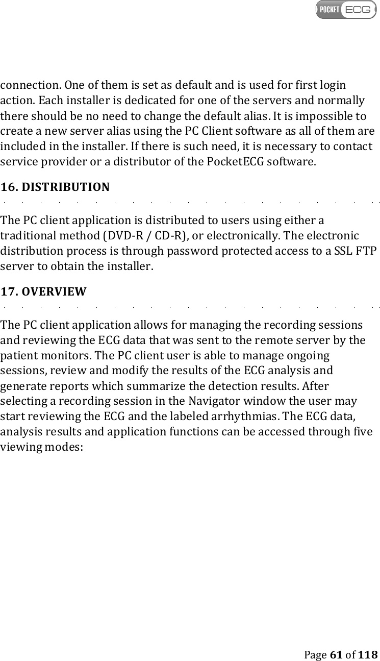    Page 61 of 118  connection. One of them is set as default and is used for first login action. Each installer is dedicated for one of the servers and normally there should be no need to change the default alias. It is impossible to create a new server alias using the PC Client software as all of them are included in the installer. If there is such need, it is necessary to contact service provider or a distributor of the PocketECG software. 16. DISTRIBUTION The PC client application is distributed to users using either a traditional method (DVD-R / CD-R), or electronically. The electronic distribution process is through password protected access to a SSL FTP server to obtain the installer. 17. OVERVIEW The PC client application allows for managing the recording sessions and reviewing the ECG data that was sent to the remote server by the patient monitors. The PC client user is able to manage ongoing sessions, review and modify the results of the ECG analysis and generate reports which summarize the detection results. After selecting a recording session in the Navigator window the user may start reviewing the ECG and the labeled arrhythmias. The ECG data, analysis results and application functions can be accessed through five viewing modes:    