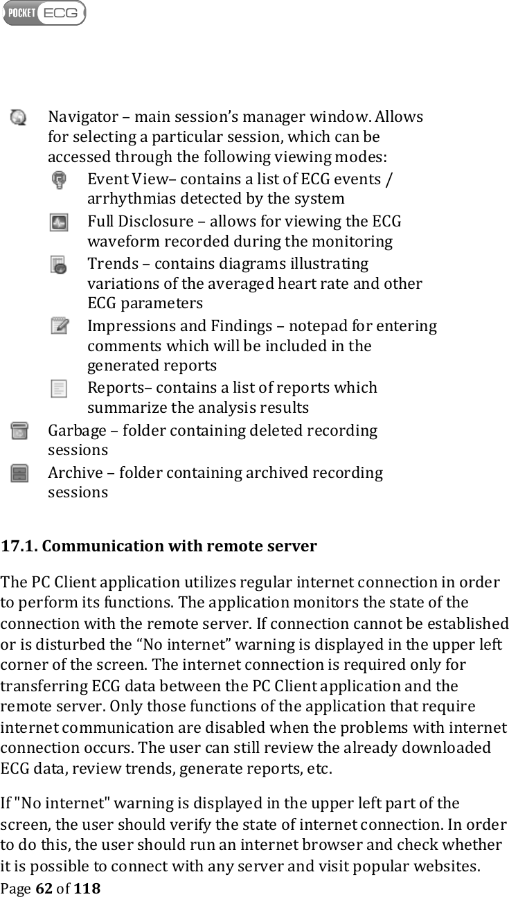    Page 62 of 118    Navigator – main session’s manager window. Allows for selecting a particular session, which can be accessed through the following viewing modes:   Event View– contains a list of ECG events / arrhythmias detected by the system   Full Disclosure – allows for viewing the ECG waveform recorded during the monitoring   Trends – contains diagrams illustrating variations of the averaged heart rate and other ECG parameters   Impressions and Findings – notepad for entering comments which will be included in the generated reports   Reports– contains a list of reports which summarize the analysis results  Garbage – folder containing deleted recording sessions  Archive – folder containing archived recording sessions  17.1. Communication with remote server The PC Client application utilizes regular internet connection in order to perform its functions. The application monitors the state of the connection with the remote server. If connection cannot be established or is disturbed the “No internet” warning is displayed in the upper left corner of the screen. The internet connection is required only for transferring ECG data between the PC Client application and the remote server. Only those functions of the application that require internet communication are disabled when the problems with internet connection occurs. The user can still review the already downloaded ECG data, review trends, generate reports, etc.  If &quot;No internet&quot; warning is displayed in the upper left part of the screen, the user should verify the state of internet connection. In order to do this, the user should run an internet browser and check whether it is possible to connect with any server and visit popular websites. 