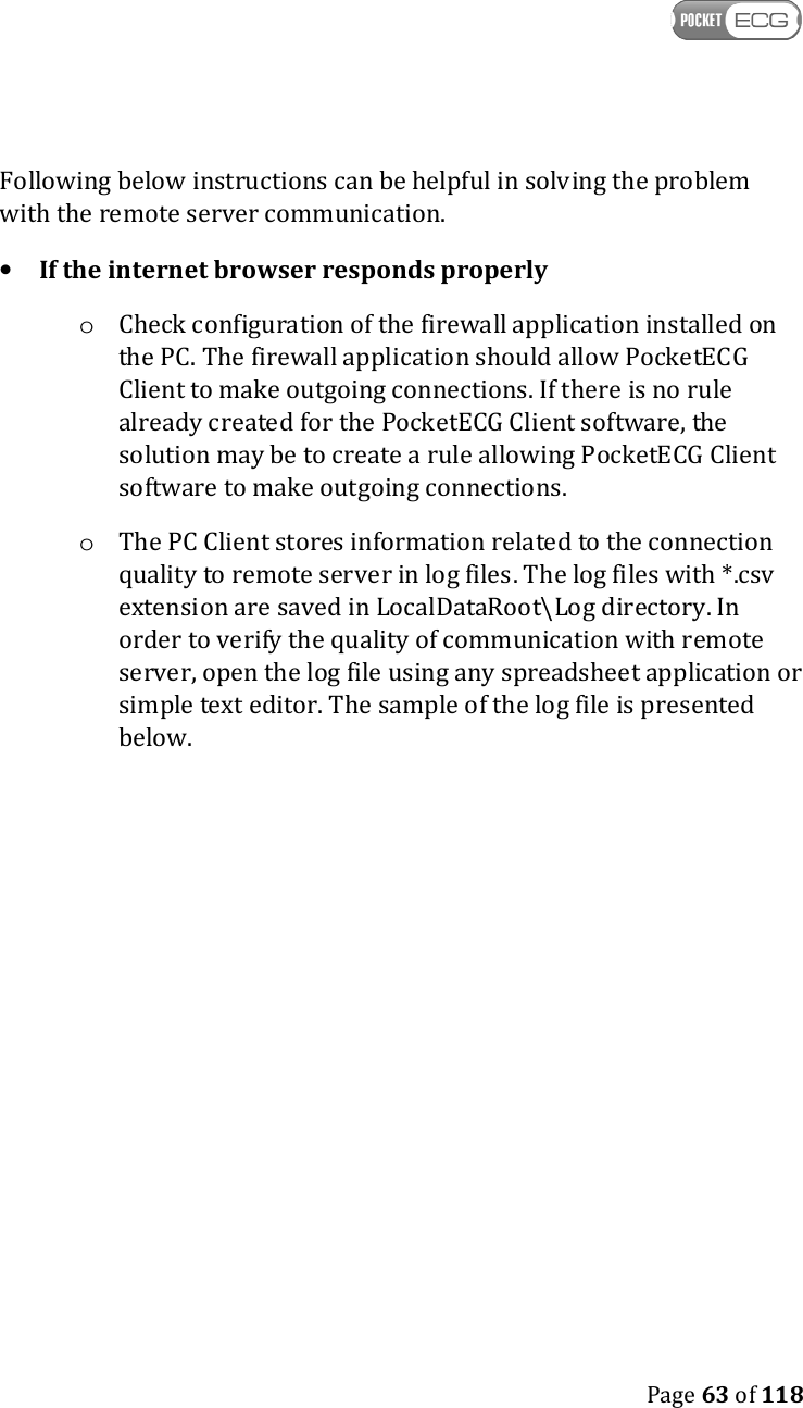    Page 63 of 118  Following below instructions can be helpful in solving the problem with the remote server communication. • If the internet browser responds properly o Check configuration of the firewall application installed on the PC. The firewall application should allow PocketECG Client to make outgoing connections. If there is no rule already created for the PocketECG Client software, the solution may be to create a rule allowing PocketECG Client software to make outgoing connections. o The PC Client stores information related to the connection quality to remote server in log files. The log files with *.csv extension are saved in LocalDataRoot\Log directory. In order to verify the quality of communication with remote server, open the log file using any spreadsheet application or simple text editor. The sample of the log file is presented below.    