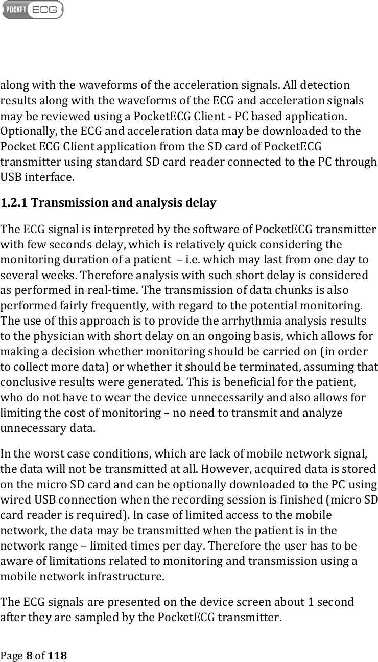    Page 8 of 118  along with the waveforms of the acceleration signals. All detection results along with the waveforms of the ECG and acceleration signals may be reviewed using a PocketECG Client - PC based application. Optionally, the ECG and acceleration data may be downloaded to the Pocket ECG Client application from the SD card of PocketECG transmitter using standard SD card reader connected to the PC through USB interface. 1.2.1 Transmission and analysis delay The ECG signal is interpreted by the software of PocketECG transmitter with few seconds delay, which is relatively quick considering the monitoring duration of a patient  – i.e. which may last from one day to several weeks. Therefore analysis with such short delay is considered as performed in real-time. The transmission of data chunks is also performed fairly frequently, with regard to the potential monitoring. The use of this approach is to provide the arrhythmia analysis results to the physician with short delay on an ongoing basis, which allows for making a decision whether monitoring should be carried on (in order to collect more data) or whether it should be terminated, assuming that conclusive results were generated. This is beneficial for the patient, who do not have to wear the device unnecessarily and also allows for limiting the cost of monitoring – no need to transmit and analyze unnecessary data. In the worst case conditions, which are lack of mobile network signal, the data will not be transmitted at all. However, acquired data is stored on the micro SD card and can be optionally downloaded to the PC using wired USB connection when the recording session is finished (micro SD card reader is required). In case of limited access to the mobile network, the data may be transmitted when the patient is in the network range – limited times per day. Therefore the user has to be aware of limitations related to monitoring and transmission using a mobile network infrastructure. The ECG signals are presented on the device screen about 1 second after they are sampled by the PocketECG transmitter. 